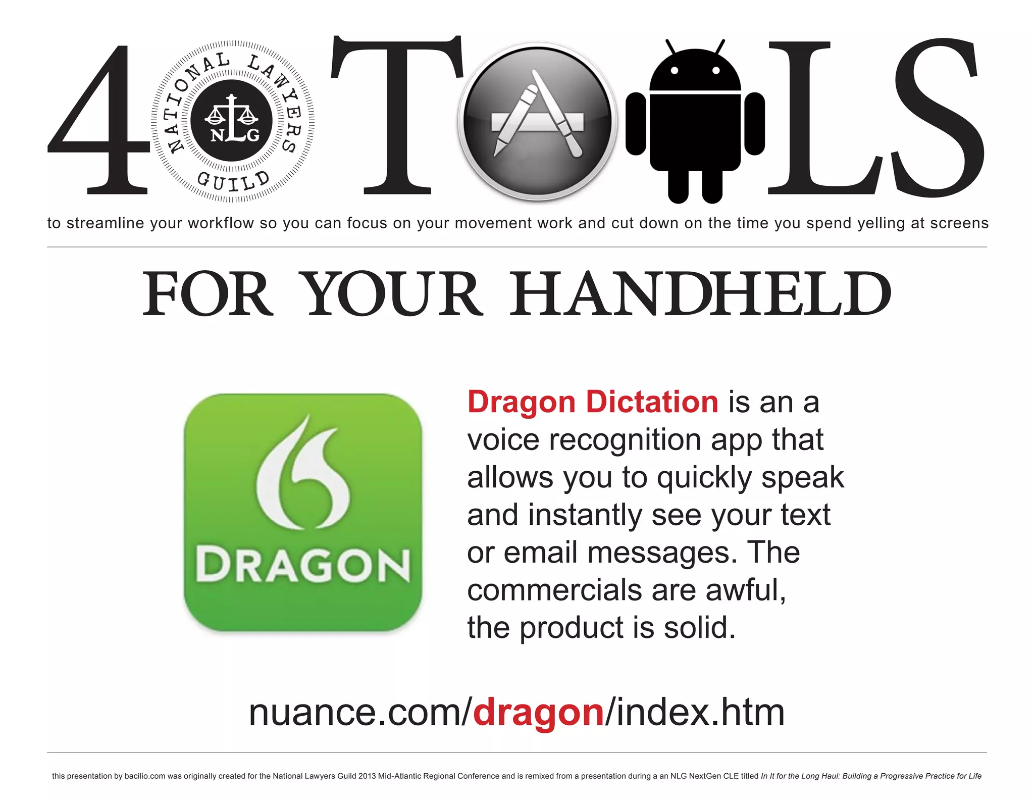 4 T
to streamline your workflow so you can focus on your movement work and cut down on the time you spend yelling at screens
                                                                                                                                                                                                     LS
                        for your handheld
                                                                                                                   Dragon Dictation is an a
                                                                                                                   voice recognition app that
                                                                                                                   allows you to quickly speak
                                                                                                                   and instantly see your text
                                                                                                                   or email messages. The
                                                                                                                   commercials are awful,
                                                                                                                   the product is solid.

                                                      nuance.com/dragon/index.htm
this presentation by bacilio.com was originally created for the National Lawyers Guild 2013 Mid-Atlantic Regional Conference and is remixed from a presentation during a an NLG NextGen CLE titled In It for the Long Haul: Building a Progressive Practice for Life
 