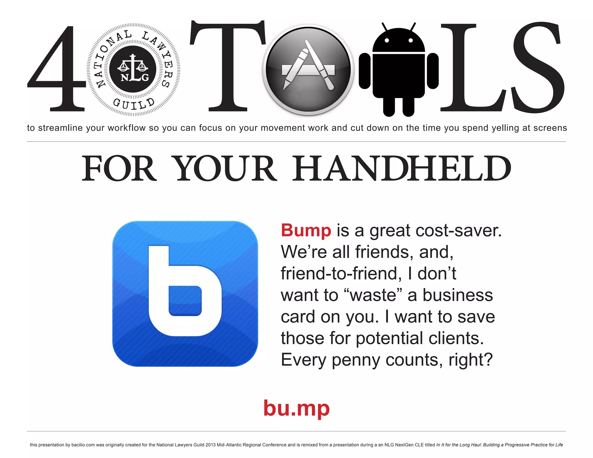 4 T
to streamline your workflow so you can focus on your movement work and cut down on the time you spend yelling at screens
                                                                                                                                                                                                     LS
                        for your handheld
                                                                                                                          Bump is a great cost-saver.
                                                                                                                          We’re all friends, and,
                                                                                                                          friend-to-friend, I don’t
                                                                                                                          want to “waste” a business
                                                                                                                          card on you. I want to save
                                                                                                                          those for potential clients.
                                                                                                                          Every penny counts, right?

                                                                                                                 bu.mp
this presentation by bacilio.com was originally created for the National Lawyers Guild 2013 Mid-Atlantic Regional Conference and is remixed from a presentation during a an NLG NextGen CLE titled In It for the Long Haul: Building a Progressive Practice for Life
 