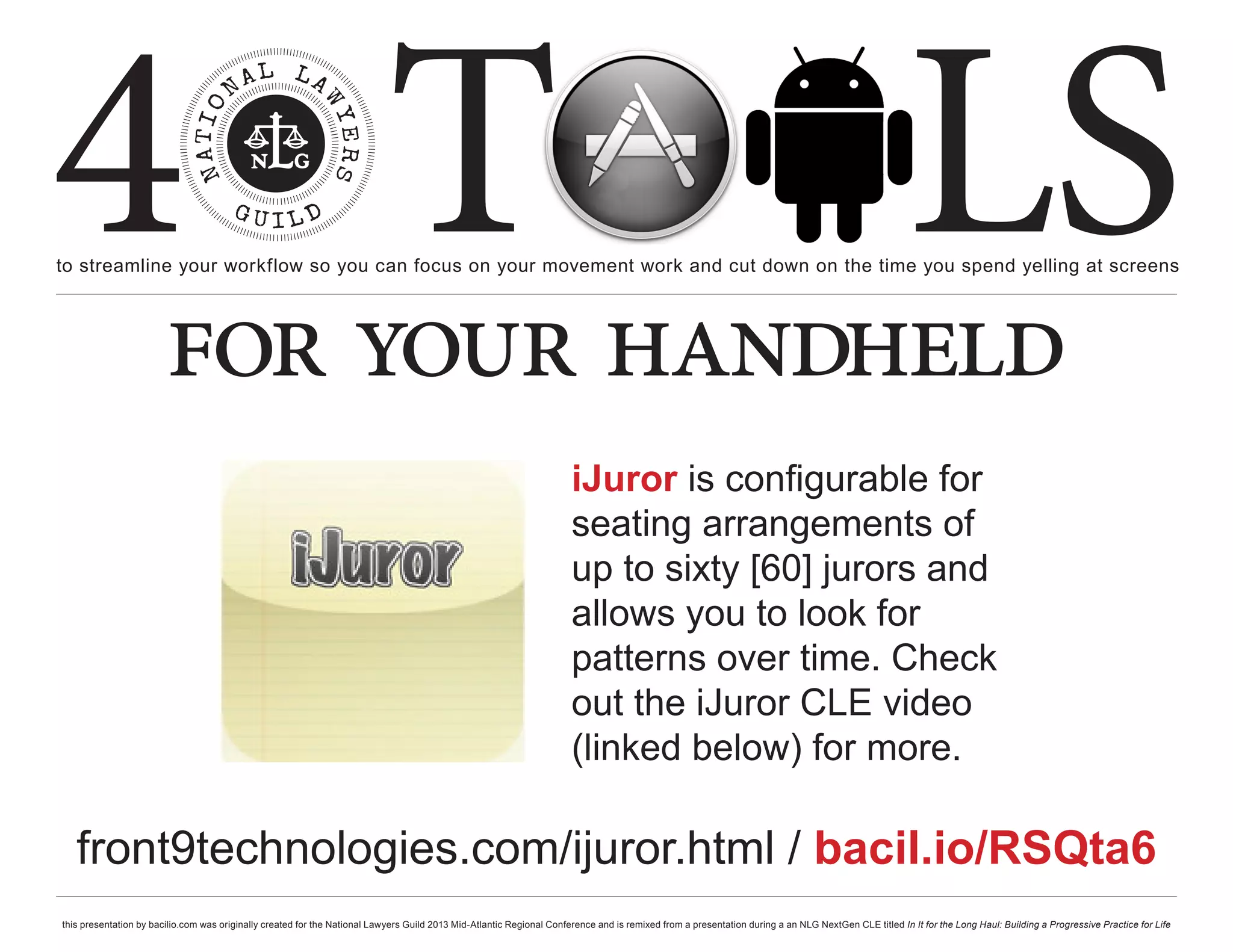 4 T
to streamline your workflow so you can focus on your movement work and cut down on the time you spend yelling at screens
                                                                                                                                                                                                     LS
                        for your handheld
                                                                                                                       iJuror is configurable for
                                                                                                                       seating arrangements of
                                                                                                                       up to sixty [60] jurors and
                                                                                                                       allows you to look for
                                                                                                                       patterns over time. Check
                                                                                                                       out the iJuror CLE video
                                                                                                                       (linked below) for more.

   front9technologies.com/ijuror.html / bacil.io/RSQta6
this presentation by bacilio.com was originally created for the National Lawyers Guild 2013 Mid-Atlantic Regional Conference and is remixed from a presentation during a an NLG NextGen CLE titled In It for the Long Haul: Building a Progressive Practice for Life
 