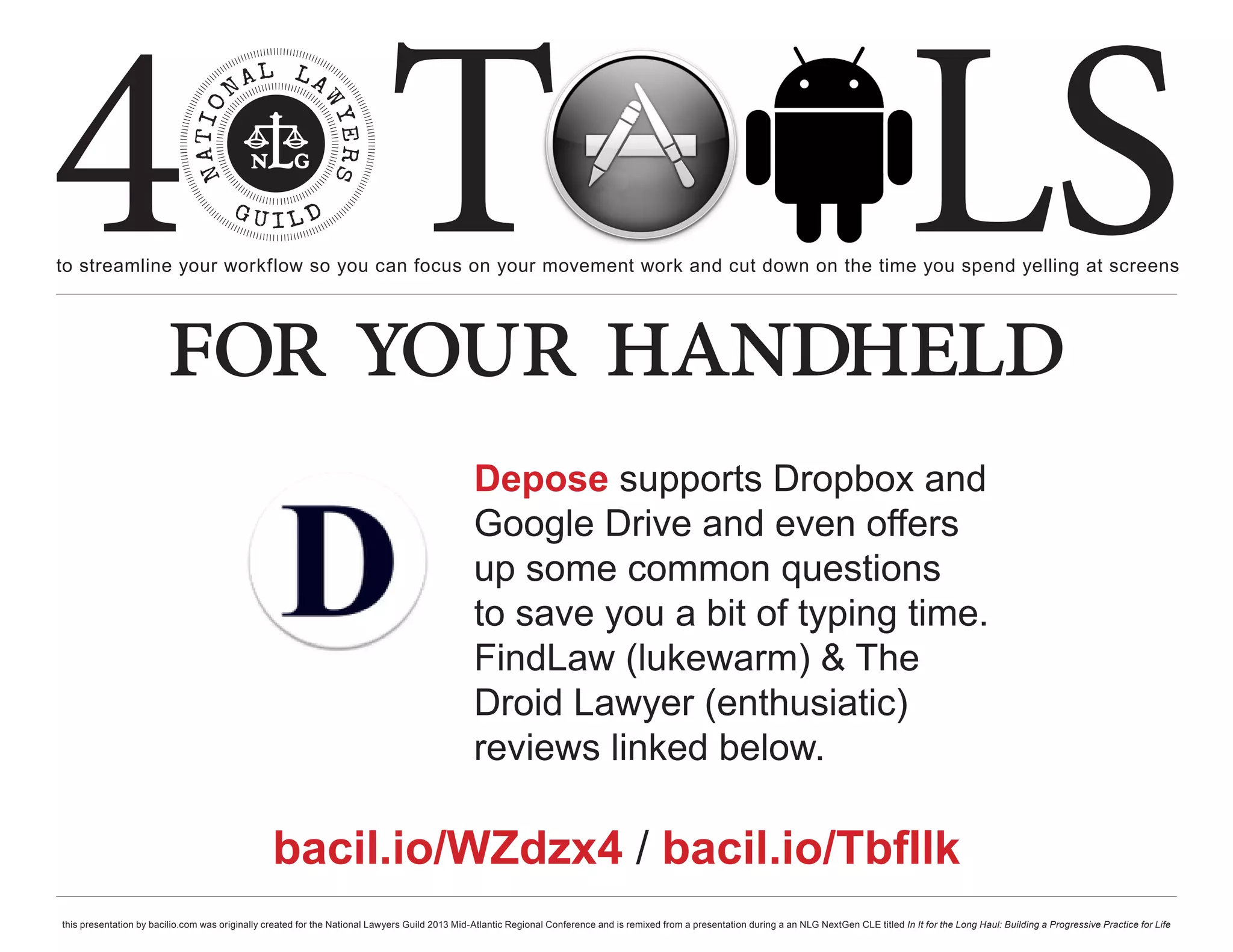 4 T
to streamline your workflow so you can focus on your movement work and cut down on the time you spend yelling at screens
                                                                                                                                                                                                     LS
                        for your handheld
                                                                                                Depose supports Dropbox and
                                                                                                Google Drive and even offers
                                                                                                up some common questions
                                                                                                to save you a bit of typing time.
                                                                                                FindLaw (lukewarm) & The
                                                                                                Droid Lawyer (enthusiatic)
                                                                                                reviews linked below.

                                                 bacil.io/WZdzx4 / bacil.io/TbfIlk
this presentation by bacilio.com was originally created for the National Lawyers Guild 2013 Mid-Atlantic Regional Conference and is remixed from a presentation during a an NLG NextGen CLE titled In It for the Long Haul: Building a Progressive Practice for Life
 