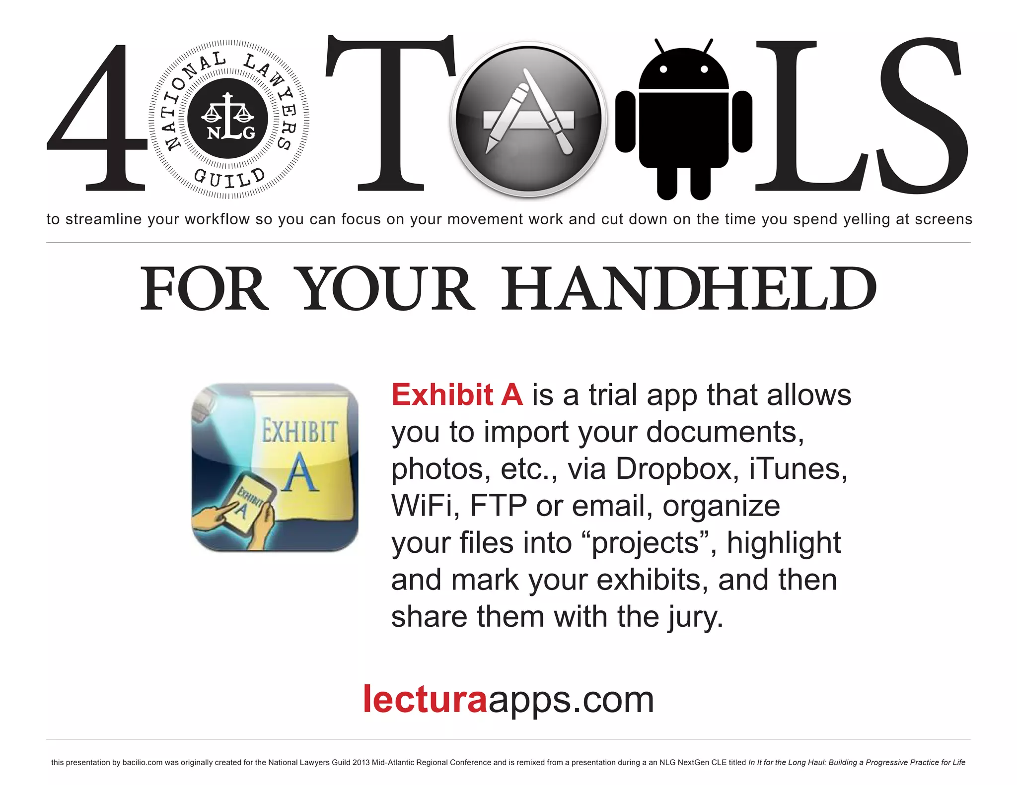 4 T
to streamline your workflow so you can focus on your movement work and cut down on the time you spend yelling at screens
                                                                                                                                                                                                     LS
                        for your handheld
                                                                                                Exhibit A is a trial app that allows
                                                                                                you to import your documents,
                                                                                                photos, etc., via Dropbox, iTunes,
                                                                                                WiFi, FTP or email, organize
                                                                                                your files into “projects”, highlight
                                                                                                and mark your exhibits, and then
                                                                                                share them with the jury.

                                                                                        lecturaapps.com
this presentation by bacilio.com was originally created for the National Lawyers Guild 2013 Mid-Atlantic Regional Conference and is remixed from a presentation during a an NLG NextGen CLE titled In It for the Long Haul: Building a Progressive Practice for Life
 