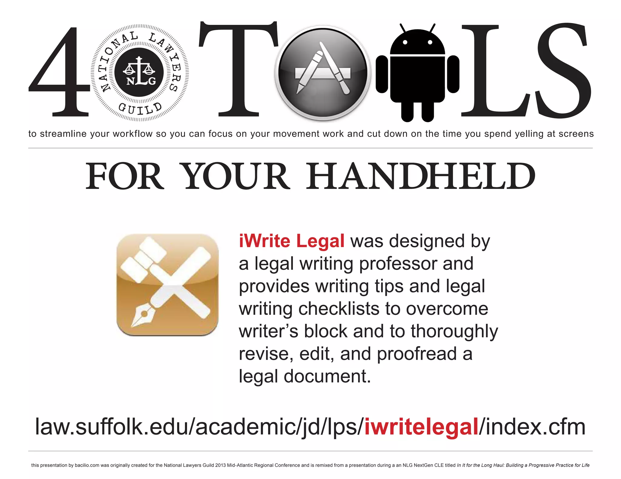 4 T
to streamline your workflow so you can focus on your movement work and cut down on the time you spend yelling at screens
                                                                                                                                                                                                     LS
                        for your handheld
                                                                                                iWrite Legal was designed by
                                                                                                a legal writing professor and
                                                                                                provides writing tips and legal
                                                                                                writing checklists to overcome
                                                                                                writer’s block and to thoroughly
                                                                                                revise, edit, and proofread a
                                                                                                legal document.

 law.suffolk.edu/academic/jd/lps/iwritelegal/index.cfm
this presentation by bacilio.com was originally created for the National Lawyers Guild 2013 Mid-Atlantic Regional Conference and is remixed from a presentation during a an NLG NextGen CLE titled In It for the Long Haul: Building a Progressive Practice for Life
 
