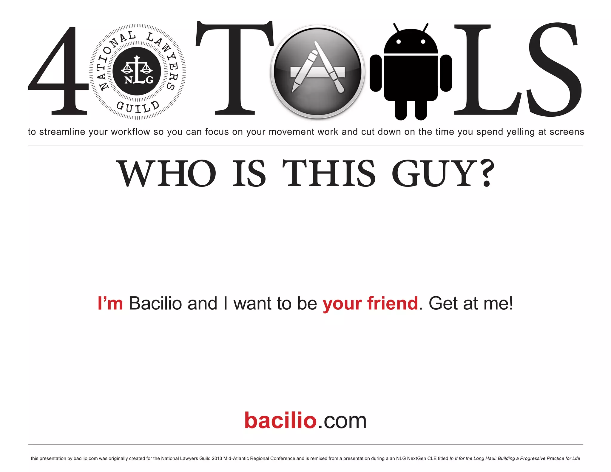 4 T
to streamline your workflow so you can focus on your movement work and cut down on the time you spend yelling at screens
                                                                                                                                                                                                     LS
                                       who is this guy?

                               I’m Bacilio and I want to be your friend. Get at me!




                                                                                                    bacilio.com
this presentation by bacilio.com was originally created for the National Lawyers Guild 2013 Mid-Atlantic Regional Conference and is remixed from a presentation during a an NLG NextGen CLE titled In It for the Long Haul: Building a Progressive Practice for Life
 