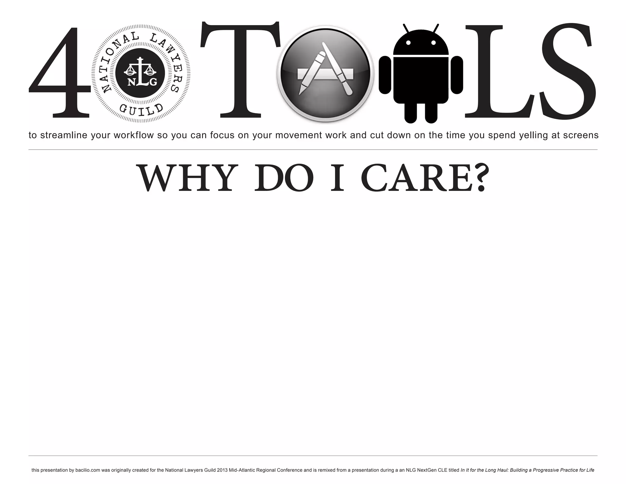 4 T
to streamline your workflow so you can focus on your movement work and cut down on the time you spend yelling at screens
                                                                                                                                                                                                     LS
                                               why do i care?



this presentation by bacilio.com was originally created for the National Lawyers Guild 2013 Mid-Atlantic Regional Conference and is remixed from a presentation during a an NLG NextGen CLE titled In It for the Long Haul: Building a Progressive Practice for Life
 