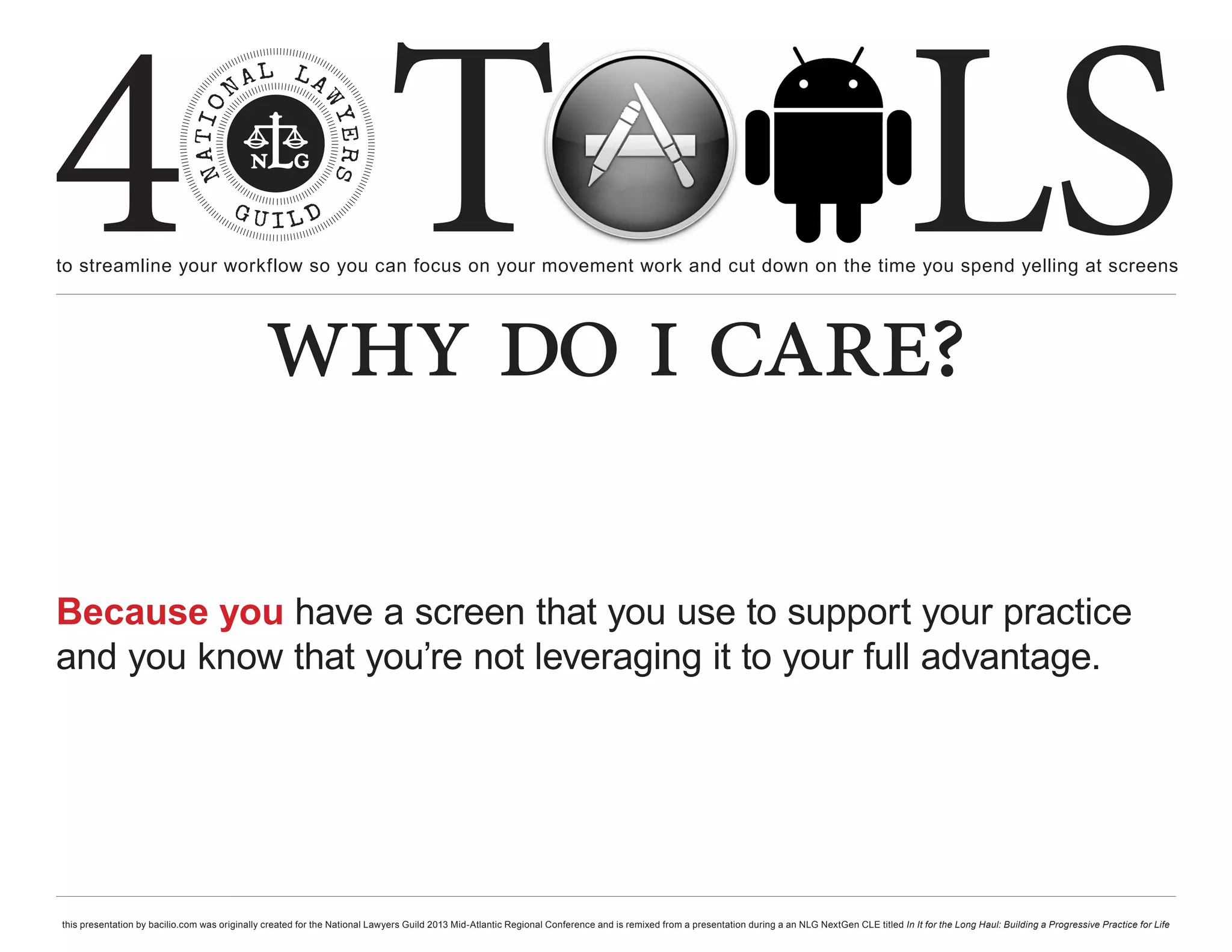 4 T
to streamline your workflow so you can focus on your movement work and cut down on the time you spend yelling at screens
                                                                                                                                                                                                     LS
                                               why do i care?

Because you have a screen that you use to support your practice
and you know that you’re not leveraging it to your full advantage.




this presentation by bacilio.com was originally created for the National Lawyers Guild 2013 Mid-Atlantic Regional Conference and is remixed from a presentation during a an NLG NextGen CLE titled In It for the Long Haul: Building a Progressive Practice for Life
 