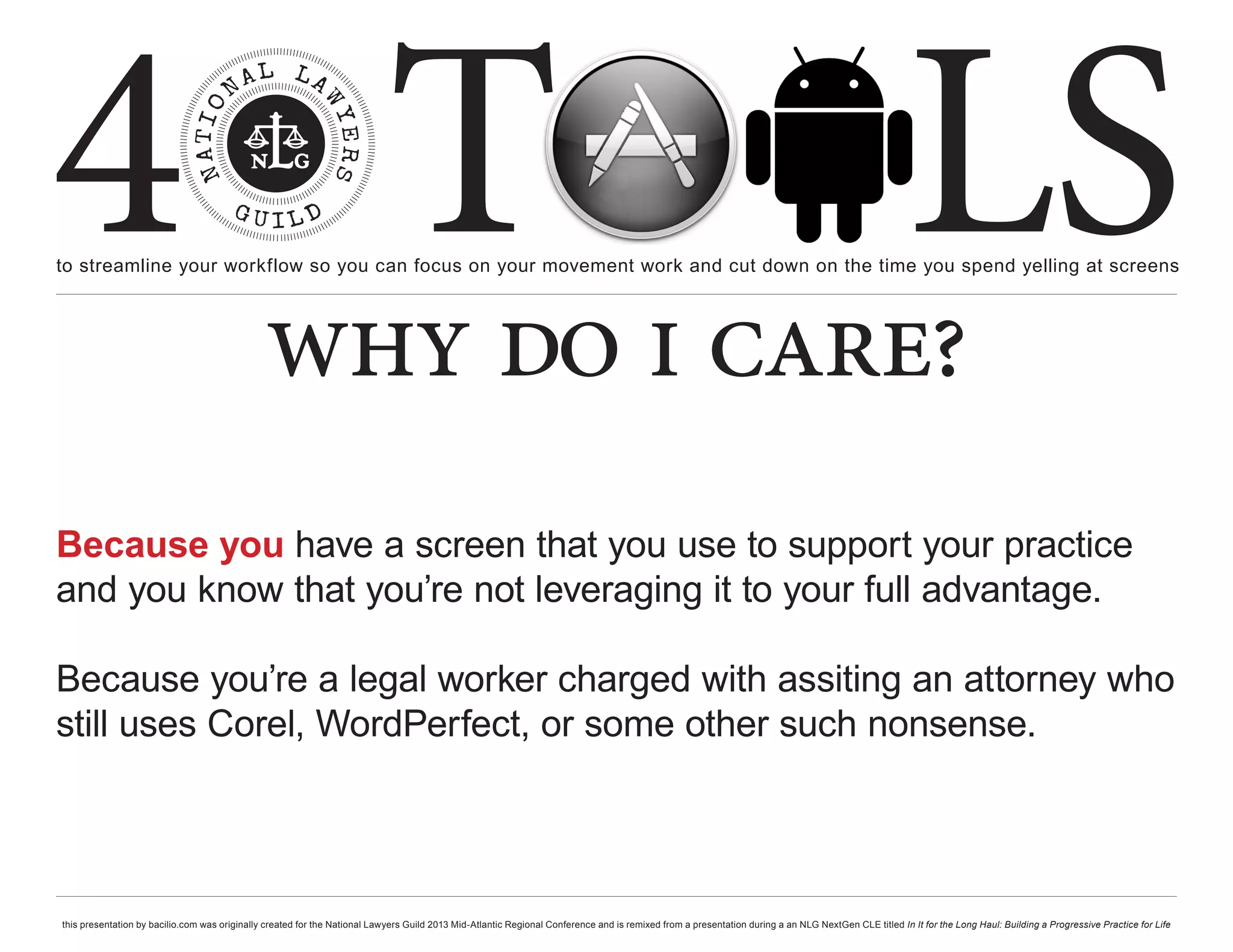 4 T
to streamline your workflow so you can focus on your movement work and cut down on the time you spend yelling at screens
                                                                                                                                                                                                     LS
                                               why do i care?
Because you have a screen that you use to support your practice
and you know that you’re not leveraging it to your full advantage.

Because you’re a legal worker charged with assiting an attorney who
still uses Corel, WordPerfect, or some other such nonsense.




this presentation by bacilio.com was originally created for the National Lawyers Guild 2013 Mid-Atlantic Regional Conference and is remixed from a presentation during a an NLG NextGen CLE titled In It for the Long Haul: Building a Progressive Practice for Life
 