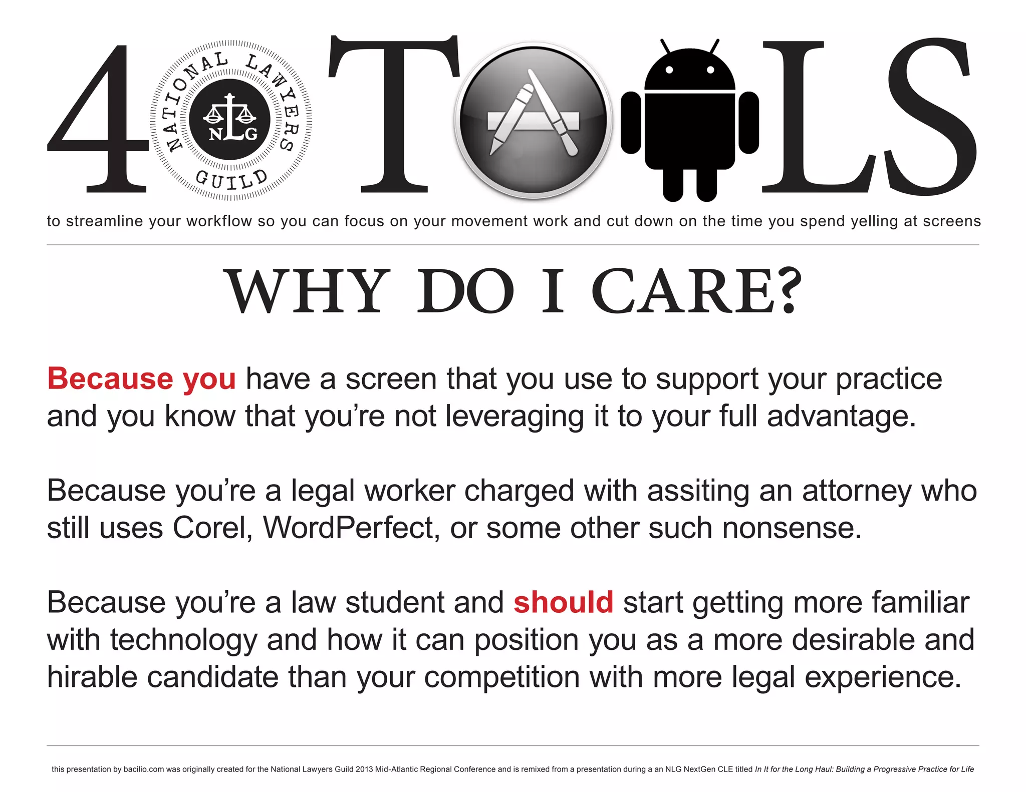 4 T
to streamline your workflow so you can focus on your movement work and cut down on the time you spend yelling at screens
                                                                                                                                                                                                     LS
                                               why do i care?
Because you have a screen that you use to support your practice
and you know that you’re not leveraging it to your full advantage.

Because you’re a legal worker charged with assiting an attorney who
still uses Corel, WordPerfect, or some other such nonsense.

Because you’re a law student and should start getting more familiar
with technology and how it can position you as a more desirable and
hirable candidate than your competition with more legal experience.

this presentation by bacilio.com was originally created for the National Lawyers Guild 2013 Mid-Atlantic Regional Conference and is remixed from a presentation during a an NLG NextGen CLE titled In It for the Long Haul: Building a Progressive Practice for Life
 