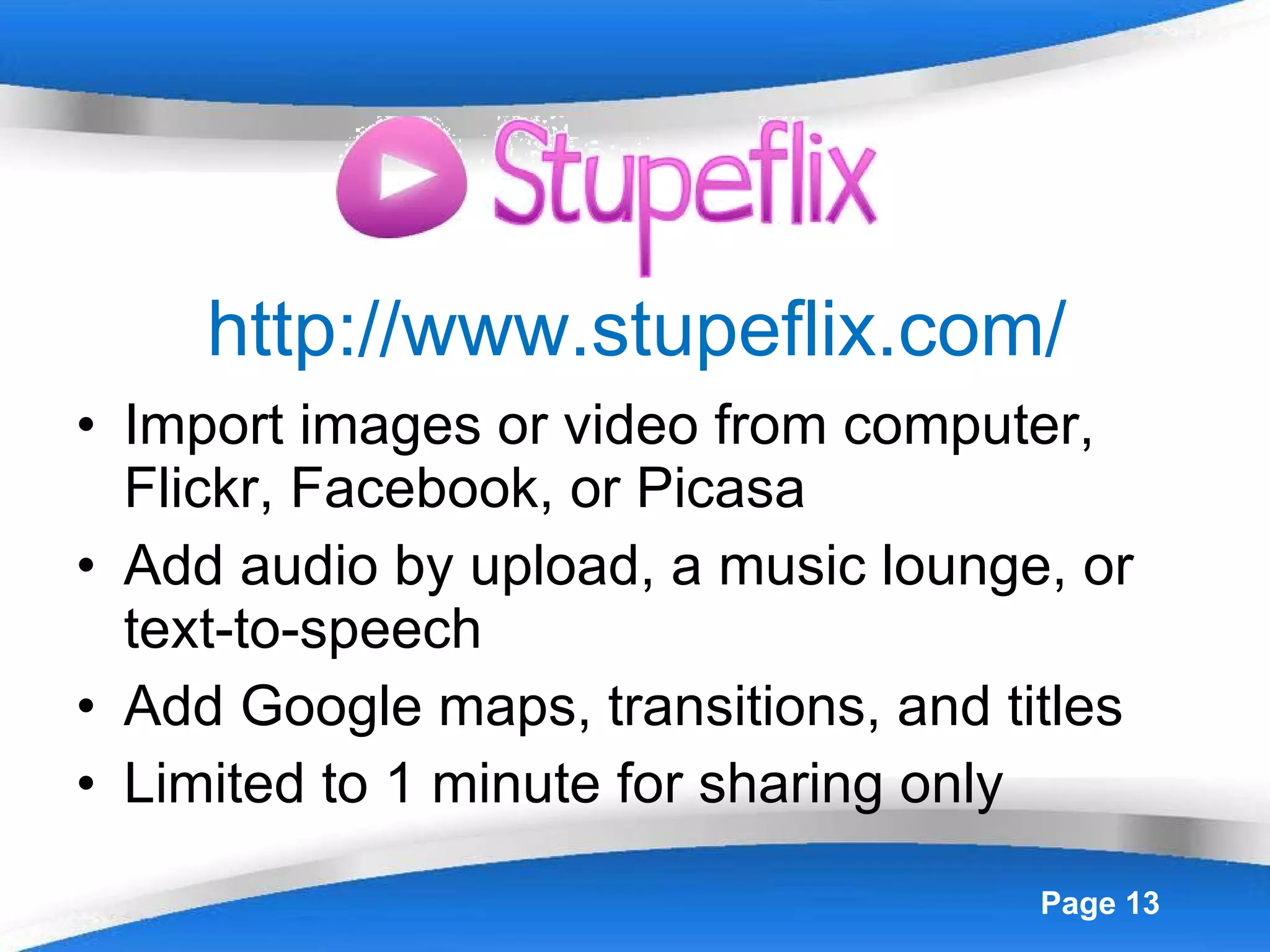 http://www.stupeflix.com/ Import images or video from computer, Flickr, Facebook, or Picasa Add audio by upload, a music lounge, or text-to-speech Add Google maps, transitions, and titles Limited to 1 minute for sharing only 