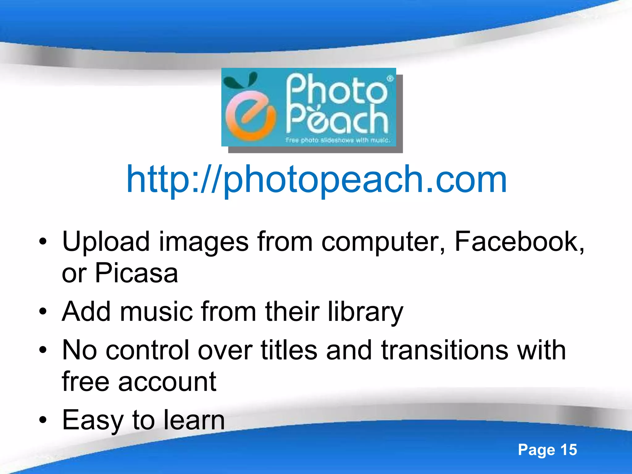 http://photopeach.com Upload images from computer, Facebook, or Picasa Add music from their library No control over titles and transitions with free account Easy to learn 
