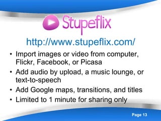 http://www.stupeflix.com/ Import images or video from computer, Flickr, Facebook, or Picasa Add audio by upload, a music lounge, or text-to-speech Add Google maps, transitions, and titles Limited to 1 minute for sharing only 