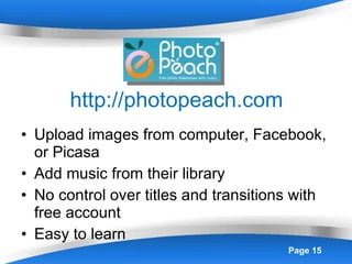 http://photopeach.com Upload images from computer, Facebook, or Picasa Add music from their library No control over titles and transitions with free account Easy to learn 