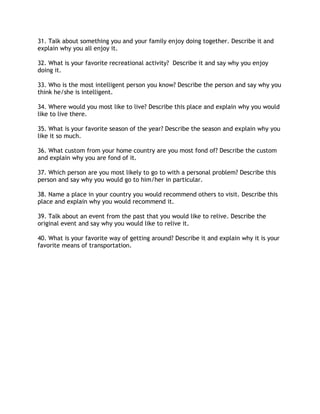 31. Talk about something you and your family enjoy doing together. Describe it and
explain why you all enjoy it.
32. What is your favorite recreational activity? Describe it and say why you enjoy
doing it.
33. Who is the most intelligent person you know? Describe the person and say why you
think he/she is intelligent.
34. Where would you most like to live? Describe this place and explain why you would
like to live there.
35. What is your favorite season of the year? Describe the season and explain why you
like it so much.
36. What custom from your home country are you most fond of? Describe the custom
and explain why you are fond of it.
37. Which person are you most likely to go to with a personal problem? Describe this
person and say why you would go to him/her in particular.
38. Name a place in your country you would recommend others to visit. Describe this
place and explain why you would recommend it.
39. Talk about an event from the past that you would like to relive. Describe the
original event and say why you would like to relive it.
40. What is your favorite way of getting around? Describe it and explain why it is your
favorite means of transportation.
 