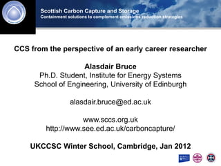 Scottish Carbon Capture and Storage
       Containment solutions to complement emissions reduction strategies




CCS from the perspective of an early career researcher

                      Alasdair Bruce
      Ph.D. Student, Institute for Energy Systems
     School of Scottish Centre for Carbon Storage Edinburgh
               Engineering, University of

                    alasdair.bruce@ed.ac.uk

                    www.sccs.org.uk
         http://www.see.ed.ac.uk/carboncapture/

    UKCCSC Winter School, Cambridge, Jan 2012
 