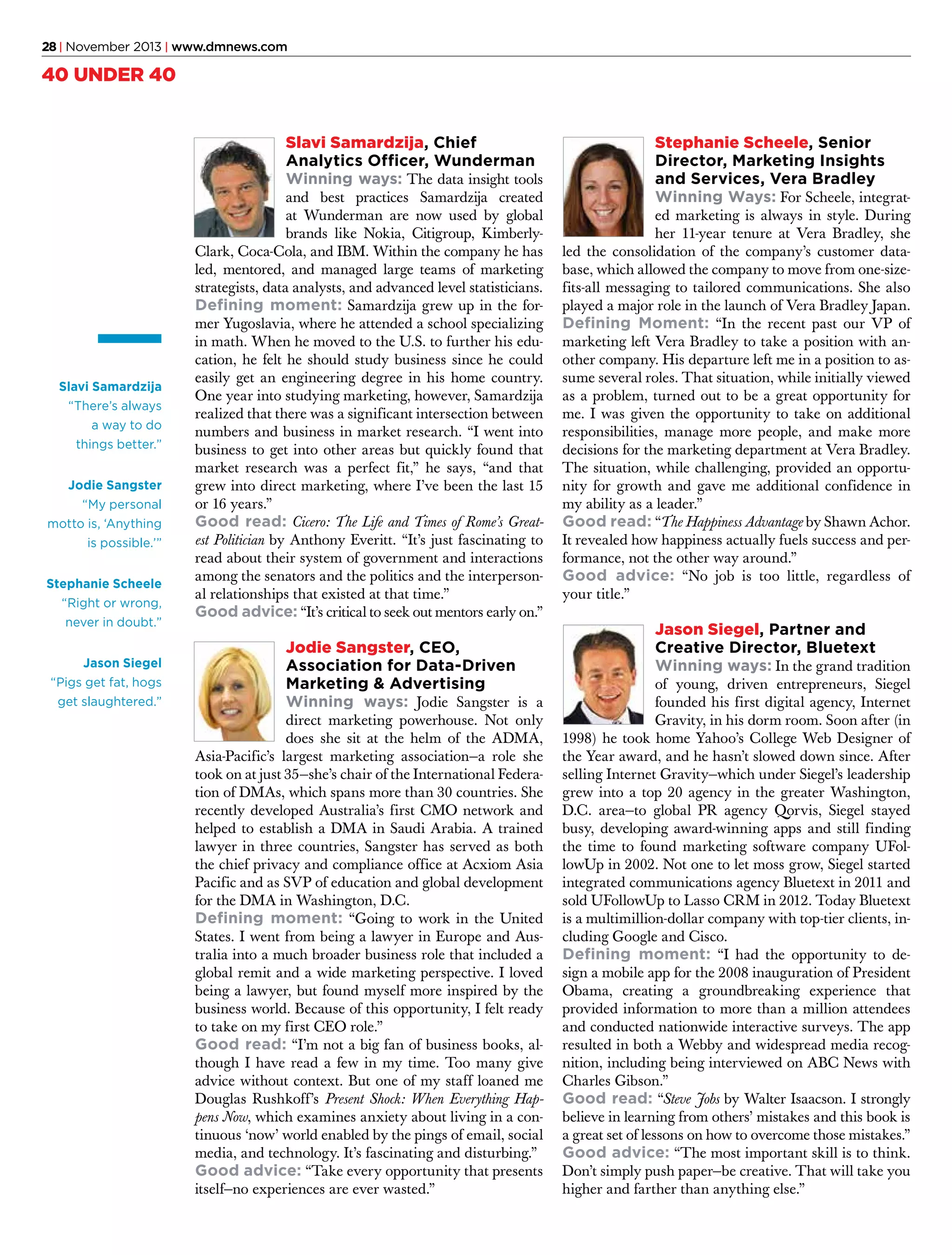 28 | November 2013 | www.dmnews.com

40 UNDER 40
Slavi Samardzija, Chief
Analytics Officer, Wunderman
Winning ways: The data insight tools

Slavi Samardzija
“There’s always
a way to do
things better.”
Jodie Sangster
“My personal
motto is, ‘Anything
is possible.’”
Stephanie Scheele
“Right or wrong,
never in doubt.”
Jason Siegel
“Pigs get fat, hogs
get slaughtered.”

and best practices Samardzija created
at Wunderman are now used by global
brands like Nokia, Citigroup, KimberlyClark, Coca-Cola, and IBM. Within the company he has
led, mentored, and managed large teams of marketing
strategists, data analysts, and advanced level statisticians.
Defining moment: Samardzija grew up in the former Yugoslavia, where he attended a school specializing
in math. When he moved to the U.S. to further his education, he felt he should study business since he could
easily get an engineering degree in his home country.
One year into studying marketing, however, Samardzija
realized that there was a significant intersection between
numbers and business in market research. “I went into
business to get into other areas but quickly found that
market research was a perfect fit,” he says, “and that
grew into direct marketing, where I’ve been the last 15
or 16 years.”
Good read: Cicero: The Life and Times of Rome’s Greatest Politician by Anthony Everitt. “It’s just fascinating to
read about their system of government and interactions
among the senators and the politics and the interpersonal relationships that existed at that time.”
Good advice: “It’s critical to seek out mentors early on.”

Jodie Sangster, CEO,
Association for Data-Driven
Marketing & Advertising
Winning ways: Jodie Sangster is a

direct marketing powerhouse. Not only
does she sit at the helm of the ADMA,
Asia-Pacific’s largest marketing association—a role she
took on at just 35—she’s chair of the International Federation of DMAs, which spans more than 30 countries. She
recently developed Australia’s first CMO network and
helped to establish a DMA in Saudi Arabia. A trained
lawyer in three countries, Sangster has served as both
the chief privacy and compliance office at Acxiom Asia
Pacific and as SVP of education and global development
for the DMA in Washington, D.C.
Defining moment: “Going to work in the United
States. I went from being a lawyer in Europe and Australia into a much broader business role that included a
global remit and a wide marketing perspective. I loved
being a lawyer, but found myself more inspired by the
business world. Because of this opportunity, I felt ready
to take on my first CEO role.”
Good read: “I’m not a big fan of business books, although I have read a few in my time. Too many give
advice without context. But one of my staff loaned me
Douglas Rushkoff’s Present Shock: When Everything Happens Now, which examines anxiety about living in a continuous ‘now’ world enabled by the pings of email, social
media, and technology. It’s fascinating and disturbing.”
Good advice: “Take every opportunity that presents
itself—no experiences are ever wasted.”

Stephanie Scheele, Senior
Director, Marketing Insights
and Services, Vera Bradley
Winning Ways: For Scheele, integrat-

ed marketing is always in style. During
her 11-year tenure at Vera Bradley, she
led the consolidation of the company’s customer database, which allowed the company to move from one-sizefits-all messaging to tailored communications. She also
played a major role in the launch of Vera Bradley Japan.
Defining Moment: “In the recent past our VP of
marketing left Vera Bradley to take a position with another company. His departure left me in a position to assume several roles. That situation, while initially viewed
as a problem, turned out to be a great opportunity for
me. I was given the opportunity to take on additional
responsibilities, manage more people, and make more
decisions for the marketing department at Vera Bradley.
The situation, while challenging, provided an opportunity for growth and gave me additional confidence in
my ability as a leader.”
Good read: “The Happiness Advantage by Shawn Achor.
It revealed how happiness actually fuels success and performance, not the other way around.”
Good advice: “No job is too little, regardless of
your title.”

Jason Siegel, Partner and
Creative Director, Bluetext
Winning ways: In the grand tradition

of young, driven entrepreneurs, Siegel
founded his first digital agency, Internet
Gravity, in his dorm room. Soon after (in
1998) he took home Yahoo’s College Web Designer of
the Year award, and he hasn’t slowed down since. After
selling Internet Gravity—which under Siegel’s leadership
grew into a top 20 agency in the greater Washington,
D.C. area—to global PR agency Qorvis, Siegel stayed
busy, developing award-winning apps and still finding
the time to found marketing software company UFollowUp in 2002. Not one to let moss grow, Siegel started
integrated communications agency Bluetext in 2011 and
sold UFollowUp to Lasso CRM in 2012. Today Bluetext
is a multimillion-dollar company with top-tier clients, including Google and Cisco.
Defining moment: “I had the opportunity to design a mobile app for the 2008 inauguration of President
Obama, creating a groundbreaking experience that
provided information to more than a million attendees
and conducted nationwide interactive surveys. The app
resulted in both a Webby and widespread media recognition, including being interviewed on ABC News with
Charles Gibson.”
Good read: “Steve Jobs by Walter Isaacson. I strongly
believe in learning from others’ mistakes and this book is
a great set of lessons on how to overcome those mistakes.”
Good advice: “The most important skill is to think.
Don’t simply push paper—be creative. That will take you
higher and farther than anything else.”

 