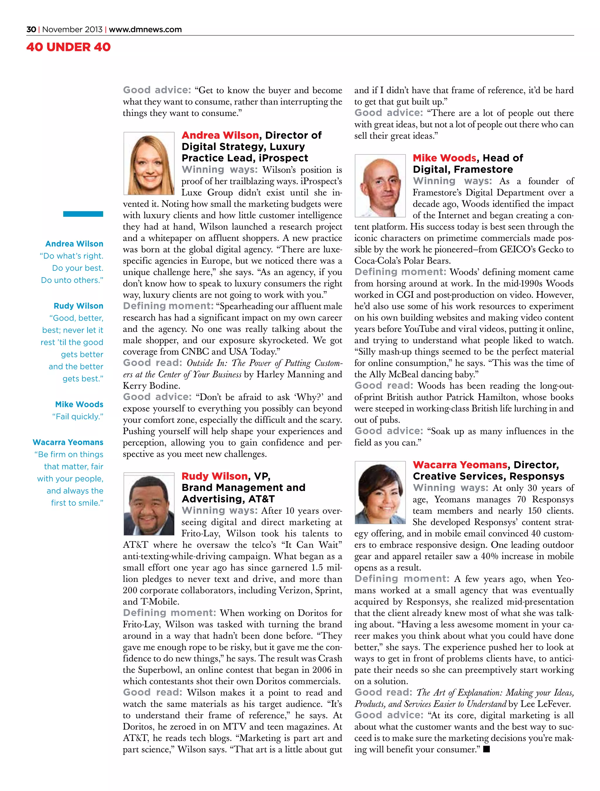 30 | November 2013 | www.dmnews.com

40 UNDER 40
Good advice: “Get to know the buyer and become
what they want to consume, rather than interrupting the
things they want to consume.”

Andrea Wilson, Director of
Digital Strategy, Luxury
Practice Lead, iProspect
Winning ways: Wilson’s position is

Andrea Wilson
“Do what’s right.
Do your best.
Do unto others.”
Rudy Wilson
“Good, better,
best; never let it
rest ’til the good
gets better
and the better
gets best.”
Mike Woods
“Fail quickly.”
Wacarra Yeomans
“Be firm on things
that matter, fair
with your people,
and always the
first to smile.”

proof of her trailblazing ways. iProspect’s
Luxe Group didn’t exist until she invented it. Noting how small the marketing budgets were
with luxury clients and how little customer intelligence
they had at hand, Wilson launched a research project
and a whitepaper on affluent shoppers. A new practice
was born at the global digital agency. “There are luxespecific agencies in Europe, but we noticed there was a
unique challenge here,” she says. “As an agency, if you
don’t know how to speak to luxury consumers the right
way, luxury clients are not going to work with you.”
Defining moment: “Spearheading our affluent male
research has had a significant impact on my own career
and the agency. No one was really talking about the
male shopper, and our exposure skyrocketed. We got
coverage from CNBC and USA Today.”
Good read: Outside In: The Power of Putting Customers at the Center of Your Business by Harley Manning and
Kerry Bodine.
Good advice: “Don’t be afraid to ask ‘Why?’ and
expose yourself to everything you possibly can beyond
your comfort zone, especially the difficult and the scary.
Pushing yourself will help shape your experiences and
perception, allowing you to gain confidence and perspective as you meet new challenges.

Rudy Wilson, VP,
Brand Management and
Advertising, AT&T
Winning ways: After 10 years over-

seeing digital and direct marketing at
Frito-Lay, Wilson took his talents to
AT&T where he oversaw the telco’s “It Can Wait”
anti-texting-while-driving campaign. What began as a
small effort one year ago has since garnered 1.5 million pledges to never text and drive, and more than
200 corporate collaborators, including Verizon, Sprint,
and T-Mobile.
Defining moment: When working on Doritos for
Frito-Lay, Wilson was tasked with turning the brand
around in a way that hadn’t been done before. “They
gave me enough rope to be risky, but it gave me the confidence to do new things,” he says. The result was Crash
the Superbowl, an online contest that began in 2006 in
which contestants shot their own Doritos commercials.
Good read: Wilson makes it a point to read and
watch the same materials as his target audience. “It’s
to understand their frame of reference,” he says. At
Doritos, he zeroed in on MTV and teen magazines. At
AT&T, he reads tech blogs. “Marketing is part art and
part science,” Wilson says. “That art is a little about gut

and if I didn’t have that frame of reference, it’d be hard
to get that gut built up.”
Good advice: “There are a lot of people out there
with great ideas, but not a lot of people out there who can
sell their great ideas.”

Mike Woods, Head of
Digital, Framestore
Winning ways: As a founder of

Framestore’s Digital Department over a
decade ago, Woods identified the impact
of the Internet and began creating a content platform. His success today is best seen through the
iconic characters on primetime commercials made possible by the work he pioneered—from GEICO’s Gecko to
Coca-Cola’s Polar Bears.
Defining moment: Woods’ defining moment came
from horsing around at work. In the mid-1990s Woods
worked in CGI and post-production on video. However,
he’d also use some of his work resources to experiment
on his own building websites and making video content
years before YouTube and viral videos, putting it online,
and trying to understand what people liked to watch.
“Silly mash-up things seemed to be the perfect material
for online consumption,” he says. “This was the time of
the Ally McBeal dancing baby.”
Good read: Woods has been reading the long-outof-print British author Patrick Hamilton, whose books
were steeped in working-class British life lurching in and
out of pubs.
Good advice: “Soak up as many influences in the
field as you can.”

Wacarra Yeomans, Director,
Creative Services, Responsys
Winning ways: At only 30 years of

age, Yeomans manages 70 Responsys
team members and nearly 150 clients.
She developed Responsys’ content strategy offering, and in mobile email convinced 40 customers to embrace responsive design. One leading outdoor
gear and apparel retailer saw a 40% increase in mobile
opens as a result.
Defining moment: A few years ago, when Yeomans worked at a small agency that was eventually
acquired by Responsys, she realized mid-presentation
that the client already knew most of what she was talking about. “Having a less awesome moment in your career makes you think about what you could have done
better,” she says. The experience pushed her to look at
ways to get in front of problems clients have, to anticipate their needs so she can preemptively start working
on a solution.
Good read: The Art of Explanation: Making your Ideas,
Products, and Services Easier to Understand by Lee LeFever.
Good advice: “At its core, digital marketing is all
about what the customer wants and the best way to succeed is to make sure the marketing decisions you’re making will benefit your consumer.” n

 