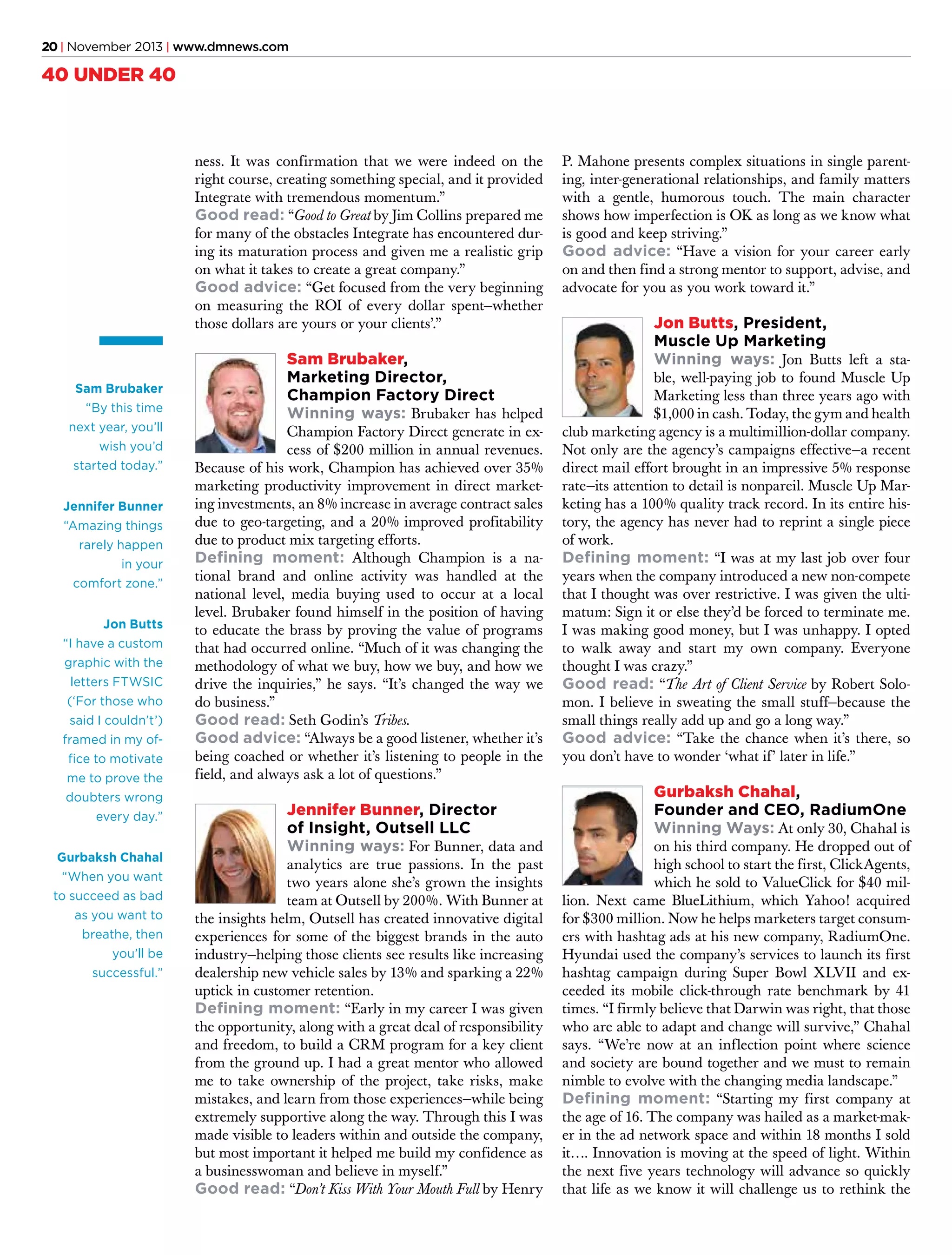 20 | November 2013 | www.dmnews.com

40 UNDER 40

ness. It was confirmation that we were indeed on the
right course, creating something special, and it provided
Integrate with tremendous momentum.”
Good read: “Good to Great by Jim Collins prepared me
for many of the obstacles Integrate has encountered during its maturation process and given me a realistic grip
on what it takes to create a great company.”
Good advice: “Get focused from the very beginning
on measuring the ROI of every dollar spent—whether
those dollars are yours or your clients’.”

Sam Brubaker
“By this time
next year, you’ll
wish you’d
started today.”
Jennifer Bunner
“Amazing things
rarely happen
in your
comfort zone.”
Jon Butts
“I have a custom
graphic with the
letters FTWSIC
(‘For those who
said I couldn’t’)
framed in my office to motivate
me to prove the
doubters wrong
every day.”
Gurbaksh Chahal
“When you want
to succeed as bad
as you want to
breathe, then
you’ll be
successful.”

Sam Brubaker,
Marketing Director,
Champion Factory Direct
Winning ways: Brubaker has helped

Champion Factory Direct generate in excess of $200 million in annual revenues.
Because of his work, Champion has achieved over 35%
marketing productivity improvement in direct marketing investments, an 8% increase in average contract sales
due to geo-targeting, and a 20% improved profitability
due to product mix targeting efforts.
Defining moment: Although Champion is a national brand and online activity was handled at the
national level, media buying used to occur at a local
level. Brubaker found himself in the position of having
to educate the brass by proving the value of programs
that had occurred online. “Much of it was changing the
methodology of what we buy, how we buy, and how we
drive the inquiries,” he says. “It’s changed the way we
do business.”
Good read: Seth Godin’s Tribes.
Good advice: “Always be a good listener, whether it’s
being coached or whether it’s listening to people in the
field, and always ask a lot of questions.”

Jennifer Bunner, Director
of Insight, Outsell LLC
Winning ways: For Bunner, data and

analytics are true passions. In the past
two years alone she’s grown the insights
team at Outsell by 200%. With Bunner at
the insights helm, Outsell has created innovative digital
experiences for some of the biggest brands in the auto
industry—helping those clients see results like increasing
dealership new vehicle sales by 13% and sparking a 22%
uptick in customer retention.
Defining moment: “Early in my career I was given
the opportunity, along with a great deal of responsibility
and freedom, to build a CRM program for a key client
from the ground up. I had a great mentor who allowed
me to take ownership of the project, take risks, make
mistakes, and learn from those experiences—while being
extremely supportive along the way. Through this I was
made visible to leaders within and outside the company,
but most important it helped me build my confidence as
a businesswoman and believe in myself.”
Good read: “Don’t Kiss With Your Mouth Full by Henry

P. Mahone presents complex situations in single parenting, inter-generational relationships, and family matters
with a gentle, humorous touch. The main character
shows how imperfection is OK as long as we know what
is good and keep striving.”
Good advice: “Have a vision for your career early
on and then find a strong mentor to support, advise, and
advocate for you as you work toward it.”

Jon Butts, President,
Muscle Up Marketing
Winning ways: Jon Butts left a sta-

ble, well-paying job to found Muscle Up
Marketing less than three years ago with
$1,000 in cash. Today, the gym and health
club marketing agency is a multimillion-dollar company.
Not only are the agency’s campaigns effective—a recent
direct mail effort brought in an impressive 5% response
rate—its attention to detail is nonpareil. Muscle Up Marketing has a 100% quality track record. In its entire history, the agency has never had to reprint a single piece
of work.
Defining moment: “I was at my last job over four
years when the company introduced a new non-compete
that I thought was over restrictive. I was given the ultimatum: Sign it or else they’d be forced to terminate me.
I was making good money, but I was unhappy. I opted
to walk away and start my own company. Everyone
thought I was crazy.”
Good read: “The Art of Client Service by Robert Solomon. I believe in sweating the small stuff—because the
small things really add up and go a long way.”
Good advice: “Take the chance when it’s there, so
you don’t have to wonder ‘what if’ later in life.”

Gurbaksh Chahal,
Founder and CEO, RadiumOne
Winning Ways: At only 30, Chahal is

on his third company. He dropped out of
high school to start the first, ClickAgents,
which he sold to ValueClick for $40 million. Next came BlueLithium, which Yahoo! acquired
for $300 million. Now he helps marketers target consumers with hashtag ads at his new company, RadiumOne.
Hyundai used the company’s services to launch its first
hashtag campaign during Super Bowl XLVII and exceeded its mobile click-through rate benchmark by 41
times. “I firmly believe that Darwin was right, that those
who are able to adapt and change will survive,” Chahal
says. “We’re now at an inflection point where science
and society are bound together and we must to remain
nimble to evolve with the changing media landscape.”
Defining moment: “Starting my first company at
the age of 16. The company was hailed as a market-maker in the ad network space and within 18 months I sold
it…. Innovation is moving at the speed of light. Within
the next five years technology will advance so quickly
that life as we know it will challenge us to rethink the

 
