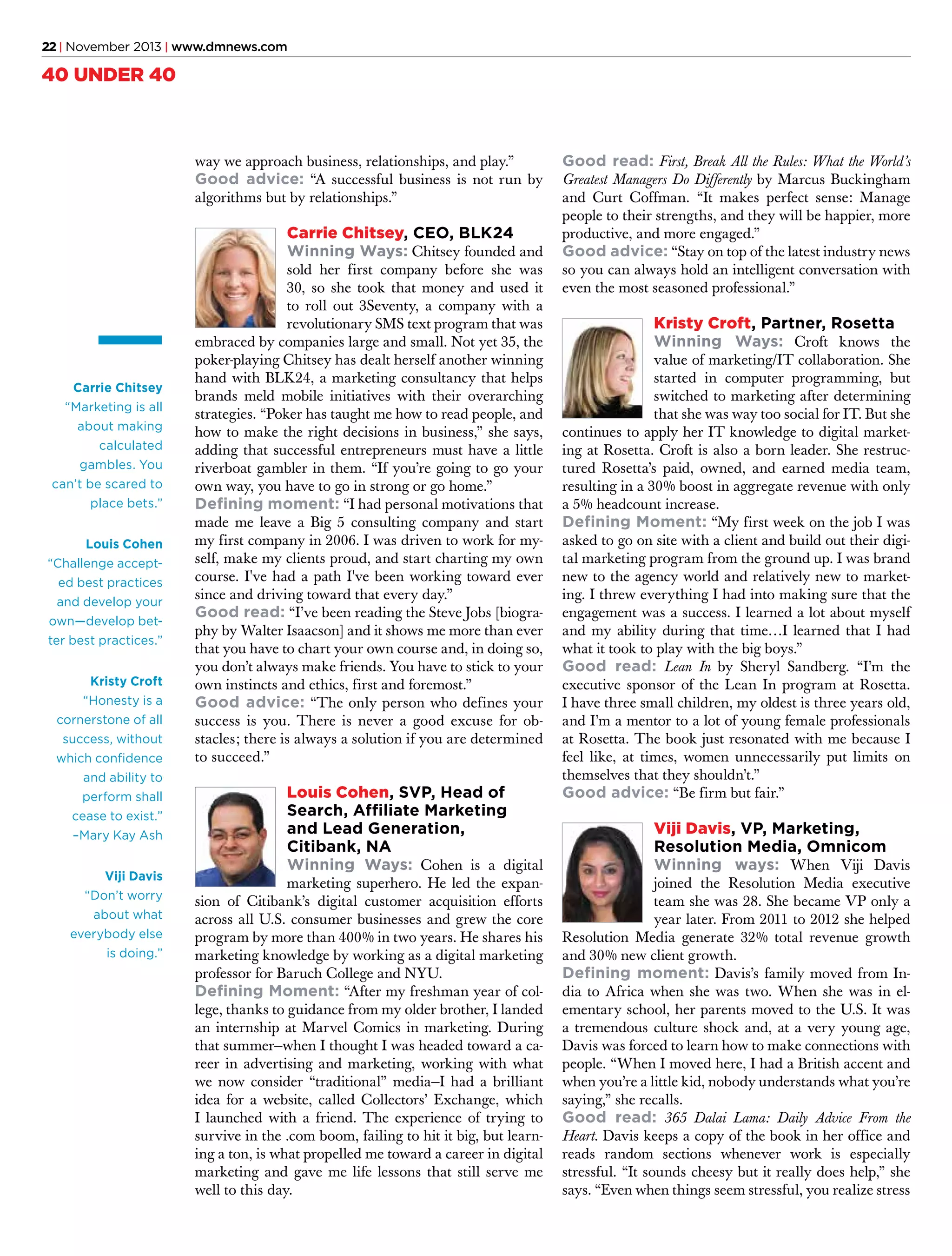 22 | November 2013 | www.dmnews.com

40 UNDER 40

way we approach business, relationships, and play.”
Good advice: “A successful business is not run by
algorithms but by relationships.”

Carrie Chitsey, CEO, BLK24
Winning Ways: Chitsey founded and

Carrie Chitsey
“Marketing is all
about making
calculated
gambles. You
can’t be scared to
place bets.”
Louis Cohen
“Challenge accepted best practices
and develop your
own—develop better best practices.”
Kristy Croft
“Honesty is a
cornerstone of all
success, without
which confidence
and ability to
perform shall
cease to exist.”
–Mary Kay Ash
Viji Davis
“Don’t worry
about what
everybody else
is doing.”

sold her first company before she was
30, so she took that money and used it
to roll out 3Seventy, a company with a
revolutionary SMS text program that was
embraced by companies large and small. Not yet 35, the
poker-playing Chitsey has dealt herself another winning
hand with BLK24, a marketing consultancy that helps
brands meld mobile initiatives with their overarching
strategies. “Poker has taught me how to read people, and
how to make the right decisions in business,” she says,
adding that successful entrepreneurs must have a little
riverboat gambler in them. “If you’re going to go your
own way, you have to go in strong or go home.”
Defining moment: “I had personal motivations that
made me leave a Big 5 consulting company and start
my first company in 2006. I was driven to work for myself, make my clients proud, and start charting my own
course. I've had a path I've been working toward ever
since and driving toward that every day.”
Good read: “I’ve been reading the Steve Jobs [biography by Walter Isaacson] and it shows me more than ever
that you have to chart your own course and, in doing so,
you don’t always make friends. You have to stick to your
own instincts and ethics, first and foremost.”
Good advice: “The only person who defines your
success is you. There is never a good excuse for obstacles; there is always a solution if you are determined
to succeed.”

Louis Cohen, SVP, Head of
Search, Affiliate Marketing
and Lead Generation,
Citibank, NA
Winning Ways: Cohen is a digital

marketing superhero. He led the expansion of Citibank’s digital customer acquisition efforts
across all U.S. consumer businesses and grew the core
program by more than 400% in two years. He shares his
marketing knowledge by working as a digital marketing
professor for Baruch College and NYU.
Defining Moment: “After my freshman year of college, thanks to guidance from my older brother, I landed
an internship at Marvel Comics in marketing. During
that summer—when I thought I was headed toward a career in advertising and marketing, working with what
we now consider “traditional” media—I had a brilliant
idea for a website, called Collectors’ Exchange, which
I launched with a friend. The experience of trying to
survive in the .com boom, failing to hit it big, but learning a ton, is what propelled me toward a career in digital
marketing and gave me life lessons that still serve me
well to this day.

Good read: First, Break All the Rules: What the World’s

Greatest Managers Do Differently by Marcus Buckingham
and Curt Coffman. “It makes perfect sense: Manage
people to their strengths, and they will be happier, more
productive, and more engaged.”
Good advice: “Stay on top of the latest industry news
so you can always hold an intelligent conversation with
even the most seasoned professional.”

Kristy Croft, Partner, Rosetta
Winning Ways: Croft knows the

value of marketing/IT collaboration. She
started in computer programming, but
switched to marketing after determining
that she was way too social for IT. But she
continues to apply her IT knowledge to digital marketing at Rosetta. Croft is also a born leader. She restructured Rosetta’s paid, owned, and earned media team,
resulting in a 30% boost in aggregate revenue with only
a 5% headcount increase.
Defining Moment: “My first week on the job I was
asked to go on site with a client and build out their digital marketing program from the ground up. I was brand
new to the agency world and relatively new to marketing. I threw everything I had into making sure that the
engagement was a success. I learned a lot about myself
and my ability during that time…I learned that I had
what it took to play with the big boys.”
Good read: Lean In by Sheryl Sandberg. “I’m the
executive sponsor of the Lean In program at Rosetta.
I have three small children, my oldest is three years old,
and I’m a mentor to a lot of young female professionals
at Rosetta. The book just resonated with me because I
feel like, at times, women unnecessarily put limits on
themselves that they shouldn’t.”
Good advice: “Be firm but fair.”

Viji Davis, VP, Marketing,
Resolution Media, Omnicom
Winning ways: When Viji Davis

joined the Resolution Media executive
team she was 28. She became VP only a
year later. From 2011 to 2012 she helped
Resolution Media generate 32% total revenue growth
and 30% new client growth.
Defining moment: Davis’s family moved from India to Africa when she was two. When she was in elementary school, her parents moved to the U.S. It was
a tremendous culture shock and, at a very young age,
Davis was forced to learn how to make connections with
people. “When I moved here, I had a British accent and
when you’re a little kid, nobody understands what you’re
saying,” she recalls.
Good read: 365 Dalai Lama: Daily Advice From the
Heart. Davis keeps a copy of the book in her office and
reads random sections whenever work is especially
stressful. “It sounds cheesy but it really does help,” she
says. “Even when things seem stressful, you realize stress

 