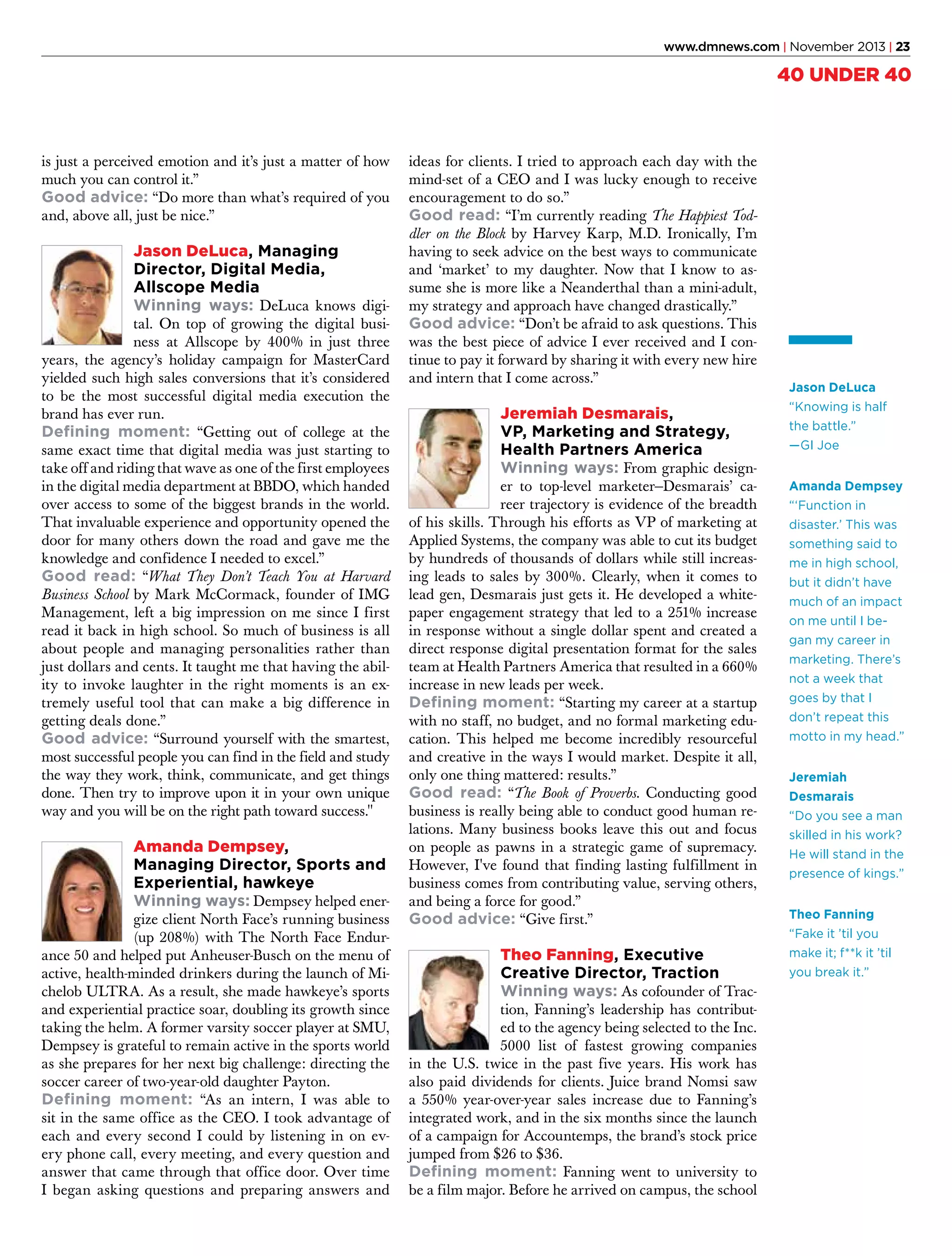www.dmnews.com | November 2013 | 23

40 UNDER 40

is just a perceived emotion and it’s just a matter of how
much you can control it.”
Good advice: “Do more than what’s required of you
and, above all, just be nice.”

Jason DeLuca, Managing
Director, Digital Media,
Allscope Media
Winning ways: DeLuca knows digi-

tal. On top of growing the digital business at Allscope by 400% in just three
years, the agency’s holiday campaign for MasterCard
yielded such high sales conversions that it’s considered
to be the most successful digital media execution the
brand has ever run.
Defining moment: “Getting out of college at the
same exact time that digital media was just starting to
take off and riding that wave as one of the first employees
in the digital media department at BBDO, which handed
over access to some of the biggest brands in the world.
That invaluable experience and opportunity opened the
door for many others down the road and gave me the
knowledge and confidence I needed to excel.”
Good read: “What They Don’t Teach You at Harvard
Business School by Mark McCormack, founder of IMG
Management, left a big impression on me since I first
read it back in high school. So much of business is all
about people and managing personalities rather than
just dollars and cents. It taught me that having the ability to invoke laughter in the right moments is an extremely useful tool that can make a big difference in
getting deals done.”
Good advice: “Surround yourself with the smartest,
most successful people you can find in the field and study
the way they work, think, communicate, and get things
done. Then try to improve upon it in your own unique
way and you will be on the right path toward success."

Amanda Dempsey,
Managing Director, Sports and
Experiential, hawkeye
Winning ways: Dempsey helped ener-

gize client North Face’s running business
(up 208%) with The North Face Endurance 50 and helped put Anheuser-Busch on the menu of
active, health-minded drinkers during the launch of Michelob ULTRA. As a result, she made hawkeye’s sports
and experiential practice soar, doubling its growth since
taking the helm. A former varsity soccer player at SMU,
Dempsey is grateful to remain active in the sports world
as she prepares for her next big challenge: directing the
soccer career of two-year-old daughter Payton.
Defining moment: “As an intern, I was able to
sit in the same office as the CEO. I took advantage of
each and every second I could by listening in on every phone call, every meeting, and every question and
answer that came through that office door. Over time
I began asking questions and preparing answers and

ideas for clients. I tried to approach each day with the
mind-set of a CEO and I was lucky enough to receive
encouragement to do so.”
Good read: “I’m currently reading The Happiest Toddler on the Block by Harvey Karp, M.D. Ironically, I’m
having to seek advice on the best ways to communicate
and ‘market’ to my daughter. Now that I know to assume she is more like a Neanderthal than a mini-adult,
my strategy and approach have changed drastically.”
Good advice: “Don’t be afraid to ask questions. This
was the best piece of advice I ever received and I continue to pay it forward by sharing it with every new hire
and intern that I come across.”

Jeremiah Desmarais,
VP, Marketing and Strategy,
Health Partners America
Winning ways: From graphic design-

er to top-level marketer—Desmarais’ career trajectory is evidence of the breadth
of his skills. Through his efforts as VP of marketing at
Applied Systems, the company was able to cut its budget
by hundreds of thousands of dollars while still increasing leads to sales by 300%. Clearly, when it comes to
lead gen, Desmarais just gets it. He developed a whitepaper engagement strategy that led to a 251% increase
in response without a single dollar spent and created a
direct response digital presentation format for the sales
team at Health Partners America that resulted in a 660%
increase in new leads per week.
Defining moment: “Starting my career at a startup
with no staff, no budget, and no formal marketing education. This helped me become incredibly resourceful
and creative in the ways I would market. Despite it all,
only one thing mattered: results.”
Good read: “The Book of Proverbs. Conducting good
business is really being able to conduct good human relations. Many business books leave this out and focus
on people as pawns in a strategic game of supremacy.
However, I've found that finding lasting fulfillment in
business comes from contributing value, serving others,
and being a force for good.”
Good advice: “Give first.”

Theo Fanning, Executive
Creative Director, Traction
Winning ways: As cofounder of Trac-

tion, Fanning’s leadership has contributed to the agency being selected to the Inc.
5000 list of fastest growing companies
in the U.S. twice in the past five years. His work has
also paid dividends for clients. Juice brand Nomsi saw
a 550% year-over-year sales increase due to Fanning’s
integrated work, and in the six months since the launch
of a campaign for Accountemps, the brand’s stock price
jumped from $26 to $36.
Defining moment: Fanning went to university to
be a film major. Before he arrived on campus, the school

Jason DeLuca
“Knowing is half
the battle.”
—GI Joe
Amanda Dempsey
“‘Function in
disaster.’ This was
something said to
me in high school,
but it didn’t have
much of an impact
on me until I began my career in
marketing. There’s
not a week that
goes by that I
don’t repeat this
motto in my head.”
Jeremiah
Desmarais
“Do you see a man
skilled in his work?
He will stand in the
presence of kings.”
Theo Fanning
“Fake it ’til you
make it; f**k it ’til
you break it.”

 