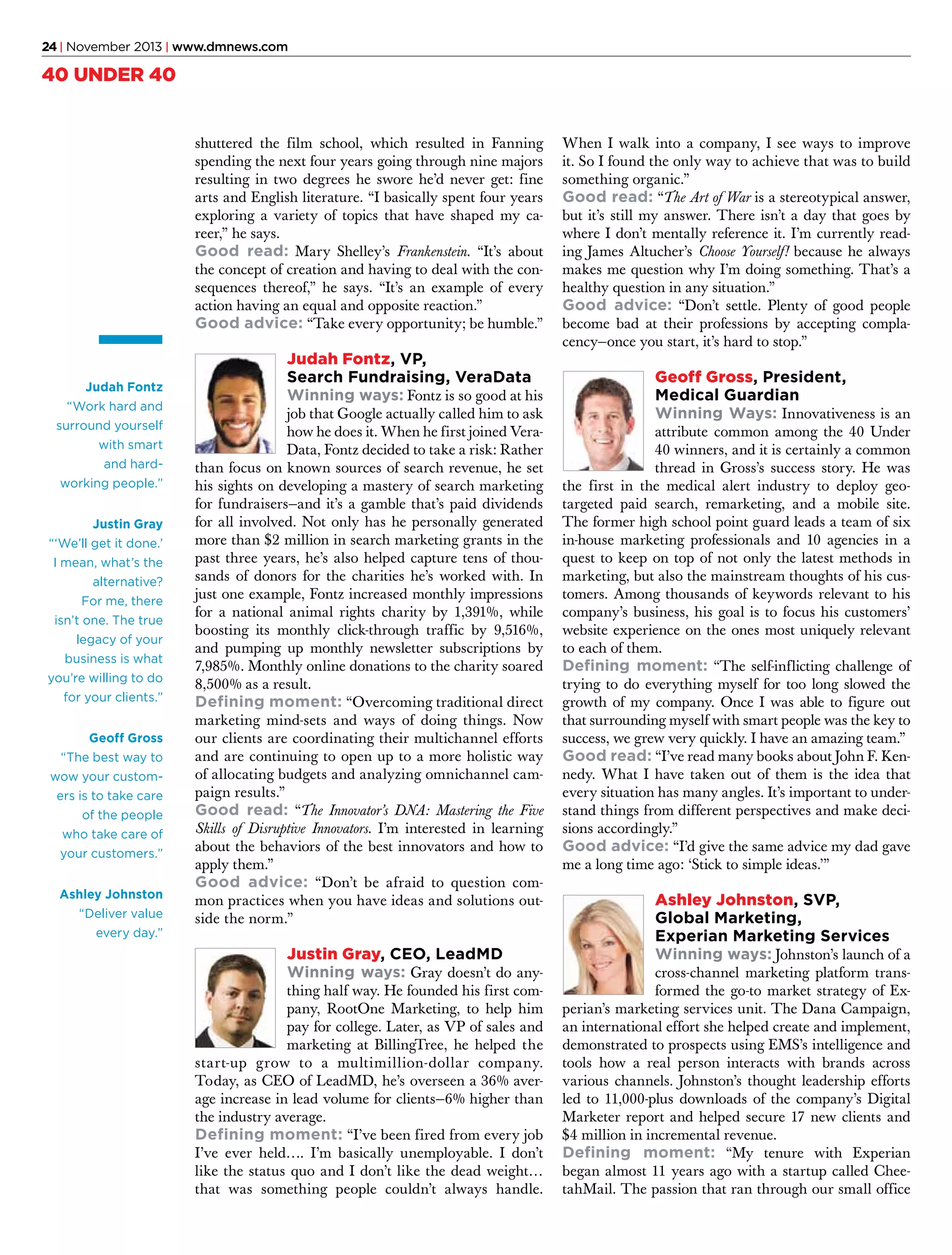 24 | November 2013 | www.dmnews.com

40 UNDER 40
shuttered the film school, which resulted in Fanning
spending the next four years going through nine majors
resulting in two degrees he swore he’d never get: fine
arts and English literature. “I basically spent four years
exploring a variety of topics that have shaped my career,” he says.
Good read: Mary Shelley’s Frankenstein. “It’s about
the concept of creation and having to deal with the consequences thereof,” he says. “It’s an example of every
action having an equal and opposite reaction.”
Good advice: “Take every opportunity; be humble.”

Judah Fontz
“Work hard and
surround yourself
with smart
and hardworking people.”
Justin Gray
“‘We’ll get it done.’
I mean, what’s the
alternative?
For me, there
isn’t one. The true
legacy of your
business is what
you’re willing to do
for your clients.”
Geoff Gross
“The best way to
wow your customers is to take care
of the people
who take care of
your customers.”
Ashley Johnston
“Deliver value
every day.”

Judah Fontz, VP,
Search Fundraising, VeraData
Winning ways: Fontz is so good at his

job that Google actually called him to ask
how he does it. When he first joined VeraData, Fontz decided to take a risk: Rather
than focus on known sources of search revenue, he set
his sights on developing a mastery of search marketing
for fundraisers—and it’s a gamble that’s paid dividends
for all involved. Not only has he personally generated
more than $2 million in search marketing grants in the
past three years, he’s also helped capture tens of thousands of donors for the charities he’s worked with. In
just one example, Fontz increased monthly impressions
for a national animal rights charity by 1,391%, while
boosting its monthly click-through traffic by 9,516%,
and pumping up monthly newsletter subscriptions by
7,985%. Monthly online donations to the charity soared
8,500% as a result.
Defining moment: “Overcoming traditional direct
marketing mind-sets and ways of doing things. Now
our clients are coordinating their multichannel efforts
and are continuing to open up to a more holistic way
of allocating budgets and analyzing omnichannel campaign results.”
Good read: “The Innovator’s DNA: Mastering the Five
Skills of Disruptive Innovators. I’m interested in learning
about the behaviors of the best innovators and how to
apply them.”
Good advice: “Don’t be afraid to question common practices when you have ideas and solutions outside the norm.”

Justin Gray, CEO, LeadMD
Winning ways: Gray doesn’t do any-

thing half way. He founded his first company, RootOne Marketing, to help him
pay for college. Later, as VP of sales and
marketing at BillingTree, he helped the
start-up grow to a multimillion-dollar company.
Today, as CEO of LeadMD, he’s overseen a 36% average increase in lead volume for clients—6% higher than
the industry average.
Defining moment: “I’ve been fired from every job
I’ve ever held…. I’m basically unemployable. I don’t
like the status quo and I don’t like the dead weight…
that was something people couldn’t always handle.

When I walk into a company, I see ways to improve
it. So I found the only way to achieve that was to build
something organic.”
Good read: “The Art of War is a stereotypical answer,
but it’s still my answer. There isn’t a day that goes by
where I don’t mentally reference it. I’m currently reading James Altucher’s Choose Yourself! because he always
makes me question why I’m doing something. That’s a
healthy question in any situation.”
Good advice: “Don’t settle. Plenty of good people
become bad at their professions by accepting complacency—once you start, it’s hard to stop.”

Geoff Gross, President,
Medical Guardian
Winning Ways: Innovativeness is an

attribute common among the 40 Under
40 winners, and it is certainly a common
thread in Gross’s success story. He was
the first in the medical alert industry to deploy geotargeted paid search, remarketing, and a mobile site.
The former high school point guard leads a team of six
in-house marketing professionals and 10 agencies in a
quest to keep on top of not only the latest methods in
marketing, but also the mainstream thoughts of his customers. Among thousands of keywords relevant to his
company’s business, his goal is to focus his customers’
website experience on the ones most uniquely relevant
to each of them.
Defining moment: “The self-inflicting challenge of
trying to do everything myself for too long slowed the
growth of my company. Once I was able to figure out
that surrounding myself with smart people was the key to
success, we grew very quickly. I have an amazing team.”
Good read: “I’ve read many books about John F. Kennedy. What I have taken out of them is the idea that
every situation has many angles. It’s important to understand things from different perspectives and make decisions accordingly.”
Good advice: “I’d give the same advice my dad gave
me a long time ago: ‘Stick to simple ideas.’”

Ashley Johnston, SVP,
Global Marketing,
Experian Marketing Services
Winning ways: Johnston’s launch of a

cross-channel marketing platform transformed the go-to market strategy of Experian’s marketing services unit. The Dana Campaign,
an international effort she helped create and implement,
demonstrated to prospects using EMS’s intelligence and
tools how a real person interacts with brands across
various channels. Johnston’s thought leadership efforts
led to 11,000-plus downloads of the company’s Digital
Marketer report and helped secure 17 new clients and
$4 million in incremental revenue.
Defining moment: “My tenure with Experian
began almost 11 years ago with a startup called CheetahMail. The passion that ran through our small office

 