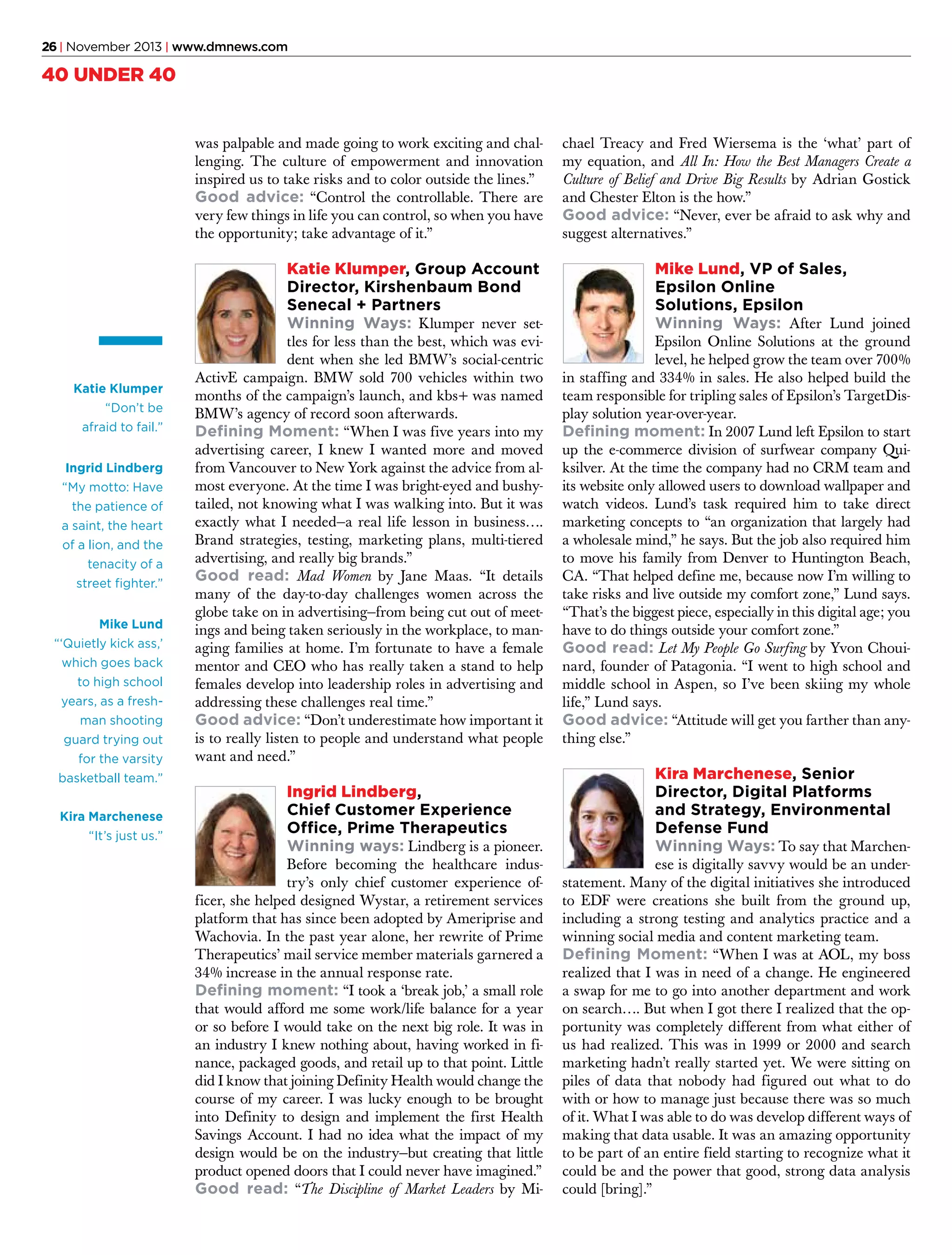 26 | November 2013 | www.dmnews.com

40 UNDER 40
was palpable and made going to work exciting and challenging. The culture of empowerment and innovation
inspired us to take risks and to color outside the lines.”
Good advice: “Control the controllable. There are
very few things in life you can control, so when you have
the opportunity; take advantage of it.”

Katie Klumper, Group Account
Director, Kirshenbaum Bond
Senecal + Partners
Winning Ways: Klumper never set-

Katie Klumper
“Don’t be
afraid to fail.”
Ingrid Lindberg
“My motto: Have
the patience of
a saint, the heart
of a lion, and the
tenacity of a
street fighter.”
Mike Lund
“‘Quietly kick ass,’
which goes back
to high school
years, as a freshman shooting
guard trying out
for the varsity
basketball team.”
Kira Marchenese
“It’s just us.”

chael Treacy and Fred Wiersema is the ‘what’ part of
my equation, and All In: How the Best Managers Create a
Culture of Belief and Drive Big Results by Adrian Gostick
and Chester Elton is the how.”
Good advice: “Never, ever be afraid to ask why and
suggest alternatives.”

Mike Lund, VP of Sales,
Epsilon Online
Solutions, Epsilon
Winning Ways: After Lund joined

tles for less than the best, which was evident when she led BMW’s social-centric
ActivE campaign. BMW sold 700 vehicles within two
months of the campaign’s launch, and kbs+ was named
BMW’s agency of record soon afterwards.
Defining Moment: “When I was five years into my
advertising career, I knew I wanted more and moved
from Vancouver to New York against the advice from almost everyone. At the time I was bright-eyed and bushytailed, not knowing what I was walking into. But it was
exactly what I needed—a real life lesson in business….
Brand strategies, testing, marketing plans, multi-tiered
advertising, and really big brands.”
Good read: Mad Women by Jane Maas. “It details
many of the day-to-day challenges women across the
globe take on in advertising—from being cut out of meetings and being taken seriously in the workplace, to managing families at home. I’m fortunate to have a female
mentor and CEO who has really taken a stand to help
females develop into leadership roles in advertising and
addressing these challenges real time.”
Good advice: “Don’t underestimate how important it
is to really listen to people and understand what people
want and need.”

Ingrid Lindberg,
Chief Customer Experience
Office, Prime Therapeutics
Winning ways: Lindberg is a pioneer.

Before becoming the healthcare industry’s only chief customer experience officer, she helped designed Wystar, a retirement services
platform that has since been adopted by Ameriprise and
Wachovia. In the past year alone, her rewrite of Prime
Therapeutics’ mail service member materials garnered a
34% increase in the annual response rate.
Defining moment: “I took a ‘break job,’ a small role
that would afford me some work/life balance for a year
or so before I would take on the next big role. It was in
an industry I knew nothing about, having worked in finance, packaged goods, and retail up to that point. Little
did I know that joining Definity Health would change the
course of my career. I was lucky enough to be brought
into Definity to design and implement the first Health
Savings Account. I had no idea what the impact of my
design would be on the industry—but creating that little
product opened doors that I could never have imagined.”
Good read: “The Discipline of Market Leaders by Mi-

Epsilon Online Solutions at the ground
level, he helped grow the team over 700%
in staffing and 334% in sales. He also helped build the
team responsible for tripling sales of Epsilon’s TargetDisplay solution year-over-year.
Defining moment: In 2007 Lund left Epsilon to start
up the e-commerce division of surfwear company Quiksilver. At the time the company had no CRM team and
its website only allowed users to download wallpaper and
watch videos. Lund’s task required him to take direct
marketing concepts to “an organization that largely had
a wholesale mind,” he says. But the job also required him
to move his family from Denver to Huntington Beach,
CA. “That helped define me, because now I’m willing to
take risks and live outside my comfort zone,” Lund says.
“That’s the biggest piece, especially in this digital age; you
have to do things outside your comfort zone.”
Good read: Let My People Go Surfing by Yvon Chouinard, founder of Patagonia. “I went to high school and
middle school in Aspen, so I’ve been skiing my whole
life,” Lund says.
Good advice: “Attitude will get you farther than anything else.”

Kira Marchenese, Senior
Director, Digital Platforms
and Strategy, Environmental
Defense Fund
Winning Ways: To say that Marchen-

ese is digitally savvy would be an understatement. Many of the digital initiatives she introduced
to EDF were creations she built from the ground up,
including a strong testing and analytics practice and a
winning social media and content marketing team.
Defining Moment: “When I was at AOL, my boss
realized that I was in need of a change. He engineered
a swap for me to go into another department and work
on search…. But when I got there I realized that the opportunity was completely different from what either of
us had realized. This was in 1999 or 2000 and search
marketing hadn’t really started yet. We were sitting on
piles of data that nobody had figured out what to do
with or how to manage just because there was so much
of it. What I was able to do was develop different ways of
making that data usable. It was an amazing opportunity
to be part of an entire field starting to recognize what it
could be and the power that good, strong data analysis
could [bring].”

 