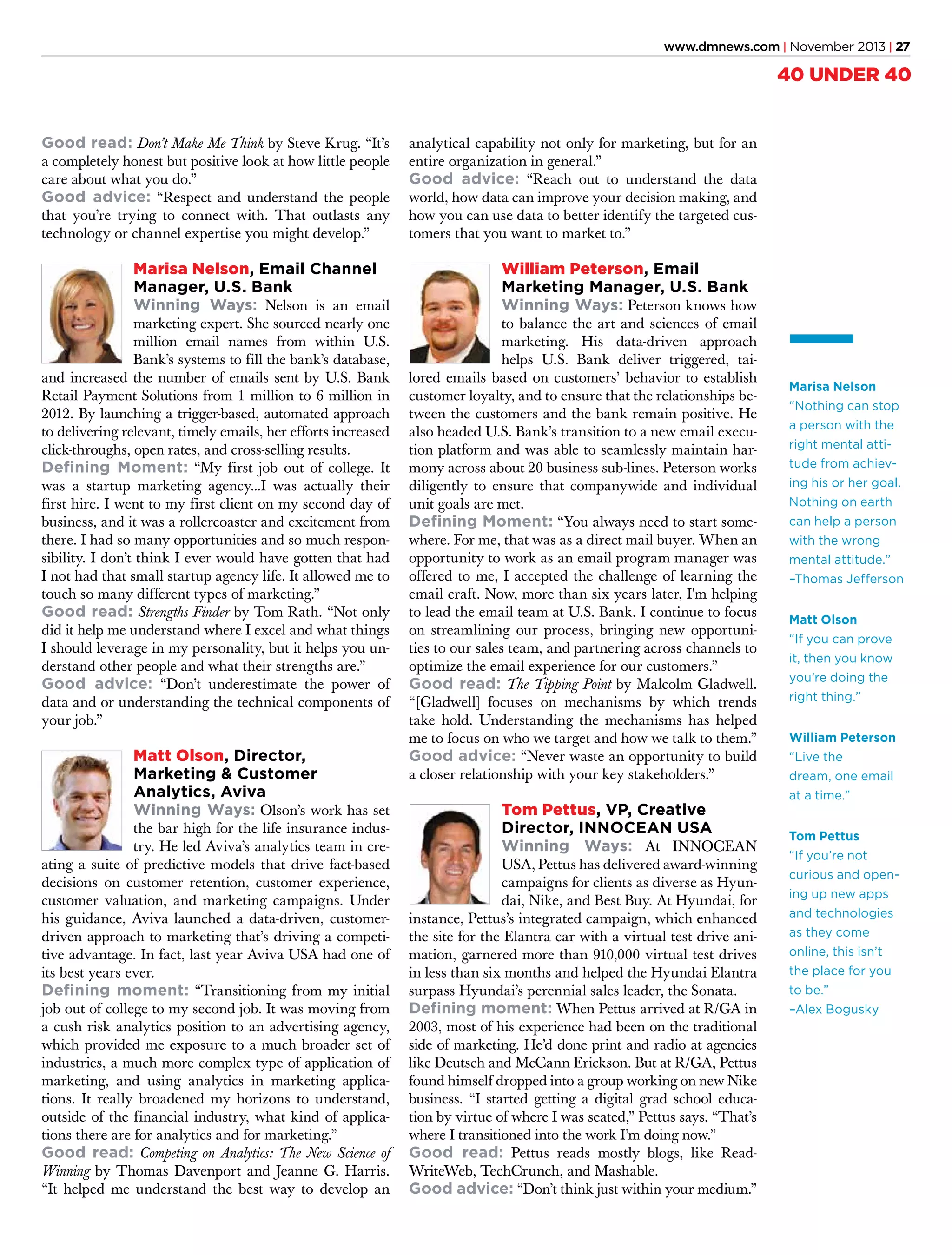 www.dmnews.com | November 2013 | 27

40 UNDER 40
Good read: Don’t Make Me Think by Steve Krug. “It’s
a completely honest but positive look at how little people
care about what you do.”
Good advice: “Respect and understand the people
that you’re trying to connect with. That outlasts any
technology or channel expertise you might develop.”

analytical capability not only for marketing, but for an
entire organization in general.”
Good advice: “Reach out to understand the data
world, how data can improve your decision making, and
how you can use data to better identify the targeted customers that you want to market to.”

Marisa Nelson, Email Channel
Manager, U.S. Bank
Winning Ways: Nelson is an email

William Peterson, Email
Marketing Manager, U.S. Bank
Winning Ways: Peterson knows how

marketing expert. She sourced nearly one
million email names from within U.S.
Bank’s systems to fill the bank’s database,
and increased the number of emails sent by U.S. Bank
Retail Payment Solutions from 1 million to 6 million in
2012. By launching a trigger-based, automated approach
to delivering relevant, timely emails, her efforts increased
click-throughs, open rates, and cross-selling results.
Defining Moment: “My first job out of college. It
was a startup marketing agency...I was actually their
first hire. I went to my first client on my second day of
business, and it was a rollercoaster and excitement from
there. I had so many opportunities and so much responsibility. I don’t think I ever would have gotten that had
I not had that small startup agency life. It allowed me to
touch so many different types of marketing.”
Good read: Strengths Finder by Tom Rath. “Not only
did it help me understand where I excel and what things
I should leverage in my personality, but it helps you understand other people and what their strengths are.”
Good advice: “Don’t underestimate the power of
data and or understanding the technical components of
your job.”

Matt Olson, Director,
Marketing & Customer
Analytics, Aviva
Winning Ways: Olson’s work has set

the bar high for the life insurance industry. He led Aviva’s analytics team in creating a suite of predictive models that drive fact-based
decisions on customer retention, customer experience,
customer valuation, and marketing campaigns. Under
his guidance, Aviva launched a data-driven, customerdriven approach to marketing that’s driving a competitive advantage. In fact, last year Aviva USA had one of
its best years ever.
Defining moment: “Transitioning from my initial
job out of college to my second job. It was moving from
a cush risk analytics position to an advertising agency,
which provided me exposure to a much broader set of
industries, a much more complex type of application of
marketing, and using analytics in marketing applications. It really broadened my horizons to understand,
outside of the financial industry, what kind of applications there are for analytics and for marketing.”
Good read: Competing on Analytics: The New Science of
Winning by Thomas Davenport and Jeanne G. Harris.
“It helped me understand the best way to develop an

to balance the art and sciences of email
marketing. His data-driven approach
helps U.S. Bank deliver triggered, tailored emails based on customers’ behavior to establish
customer loyalty, and to ensure that the relationships between the customers and the bank remain positive. He
also headed U.S. Bank’s transition to a new email execution platform and was able to seamlessly maintain harmony across about 20 business sub-lines. Peterson works
diligently to ensure that companywide and individual
unit goals are met.
Defining Moment: “You always need to start somewhere. For me, that was as a direct mail buyer. When an
opportunity to work as an email program manager was
offered to me, I accepted the challenge of learning the
email craft. Now, more than six years later, I'm helping
to lead the email team at U.S. Bank. I continue to focus
on streamlining our process, bringing new opportunities to our sales team, and partnering across channels to
optimize the email experience for our customers.”
Good read: The Tipping Point by Malcolm Gladwell.
“[Gladwell] focuses on mechanisms by which trends
take hold. Understanding the mechanisms has helped
me to focus on who we target and how we talk to them.”
Good advice: “Never waste an opportunity to build
a closer relationship with your key stakeholders.”

Tom Pettus, VP, Creative
Director, INNOCEAN USA
Winning Ways: At INNOCEAN

USA, Pettus has delivered award-winning
campaigns for clients as diverse as Hyundai, Nike, and Best Buy. At Hyundai, for
instance, Pettus’s integrated campaign, which enhanced
the site for the Elantra car with a virtual test drive animation, garnered more than 910,000 virtual test drives
in less than six months and helped the Hyundai Elantra
surpass Hyundai’s perennial sales leader, the Sonata.
Defining moment: When Pettus arrived at R/GA in
2003, most of his experience had been on the traditional
side of marketing. He’d done print and radio at agencies
like Deutsch and McCann Erickson. But at R/GA, Pettus
found himself dropped into a group working on new Nike
business. “I started getting a digital grad school education by virtue of where I was seated,” Pettus says. “That’s
where I transitioned into the work I’m doing now.”
Good read: Pettus reads mostly blogs, like ReadWriteWeb, TechCrunch, and Mashable.
Good advice: “Don’t think just within your medium.”

Marisa Nelson
“Nothing can stop
a person with the
right mental attitude from achieving his or her goal.
Nothing on earth
can help a person
with the wrong
mental attitude.”
–Thomas Jefferson
Matt Olson
“If you can prove
it, then you know
you’re doing the
right thing.”
William Peterson
“Live the
dream, one email
at a time.”
Tom Pettus
“If you’re not
curious and opening up new apps
and technologies
as they come
online, this isn’t
the place for you
to be.”
–Alex Bogusky

 