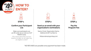HOW TO
ENTER?
STEP 1 STEP 2 STEP 3
(This means that if they are born
anytime on/after 1st Jan 1984, they
are eligible to enter!)
Con?rm your Participant
List
Make sure participants are
40 OR under 40 yrs old as of 1ST
MARCH 2025
Send us an email with your
organizations nominations
Name, Email, Organization Name,
Address & GST number to:
HR40under40@jombay.com
*NO REFUNDS are possible once payment has been made.
Pay the
Program Fee
 