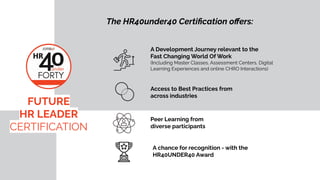 A Development Journey relevant to the
Fast Changing World Of Work
(Including Master Classes, Assessment Centers, Digital
Learning Experiences and online CHRO Interactions)
Access to Best Practices from
across industries
The HR40under40 Certi?cation o?ers:
A chance for recognition - with the
HR40UNDER40 Award
FUTURE
HR LEADER
CERTIFICATION
Peer Learning from
diverse participants
 