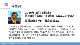 Copyright 2013-2016 KOSUGI no UNIVERSITY
先生役
2016年 8月12日(金)
第40回「武蔵小杉で異文化コミュニケーション」
海外赴任17年　落合克哉さん
「海なし県」の埼玉県出身。大学生の21歳の時、一挙に海を越えて、オランダに
2年滞在。企業人になってからは、20世紀にフランスに10年、21世紀になってからは
アメリカ合衆国にて5年の駐在を経験。30年に及ぶ社会人生活の中で、常にグロー
バルな領域でマーケティング、経営企画や人事等の仕事に携わり、現在に至る。通訳
案内士の英語、フランス語を保持。
 