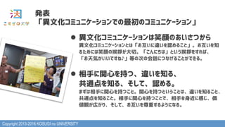 Copyright 2013-2016 KOSUGI no UNIVERSITY
発表
「異文化コミュニケーションでの最初のコミュニケーション」
l  異文化コミュニケーションは笑顔のあいさつから 
異文化コミュニケーションとは「お互いに違いを認めること」。お互いを知
るためには笑顔の挨拶が大切。「こんにちは」という挨拶をすれば、
「お天気がいいですね♪」等の次の会話につなげることができる。
l  相手に関心を持つ、違いを知る、 
共通点を知る、そして、認める。 
まずは相手に関心を持つこと。関心を持つということは、違いを知ること、
共通点を知ること。相手に関心を持つことで、相手を身近に感じ、価
値観が広がり、そして、お互いを尊重するようになる。
 