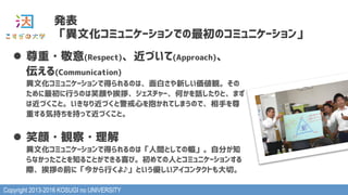 Copyright 2013-2016 KOSUGI no UNIVERSITY
発表
「異文化コミュニケーションでの最初のコミュニケーション」
l  尊重・敬意(Respect)、近づいて(Approach)、 
伝える(Communication) 
異文化コミュニケーションで得られるのは、面白さや新しい価値観。その
ために最初に行うのは笑顔や挨拶、ジェスチャー、何かを話したりと、まず
は近づくこと。いきなり近づくと警戒心を抱かれてしまうので、相手を尊
重する気持ちを持って近づくこと。
l  笑顔・観察・理解 
異文化コミュニケーションで得られるのは「人間としての幅」。自分が知
らなかったことを知ることができる喜び。初めての人とコミュニケーションする
際、挨拶の前に「今から行くよ♪」という優しいアイコンタクトも大切。
 