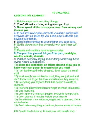 40 VALUABLE
LESSONS I'VE LEARNED
1) Relationships don't end, they change.
2) You CAN make a living doing what you love.
3) Never spend all the money you have. Save money and
it saves you.
4) In bad times everyone can't help you and in good times
everyone isn't as happy for you. Learn how to discern and
develop true friends.
5) Don't make promises to your children you can't keep.
6) God is always listening, be careful with your inner self-
talk.
7) People and creditors have long memories.
8) The past has passed, let go of the pain, nostalgia,
woulda, coulda, shoulda.
9) Practice everyday saying and/or doing something that is
loving, helpful & purposeful.
10) Being too dependent on others doesn't allow you to
know your own power to create what you need.
11) I am too blessed to be stressed, don't sweat the small
stuff.
12) Most people are not bad or mad, they are just sad and
don't know how to get the love and attention they deserve.
13) Everything you say and think has power to create its
likeness.
14) Fear and procrastination are major enemies to success.
15) God loves me.
16) Don't ignore or mistreat people, everyone is important.
17) Don't give up 5 minutes before your miracle.
18) Good health is so valuable, fragile and a blessing. Drink
a lot of water.
19) Don't take everything so serious, have a sense of humor.
20) People like to help or do business with people they
 