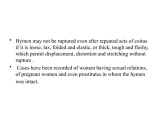 • Hymen may not be ruptured even after repeated acts of coitus
if it is loose, lax, folded and elastic, or thick, tough and fleshy,
which permit displacement, distortion and stretching without
rupture .
• Cases have been recorded of women having sexual relations,
of pregnant women and even prostitutes in whom the hymen
was intact.
 