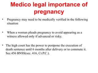 Medico legal importance of
pregnancy
• Pregnancy may need to be medically verified in the following
situation
• When a woman pleads pregnancy to avoid appearing as a
witness allowed only if advanced or risky.
• The high court has the power to postpone the execution of
death sentence until 6 months after delivery or to commute it.
Sec.456 BNSS(sec. 416, Cr.P.C.).
 