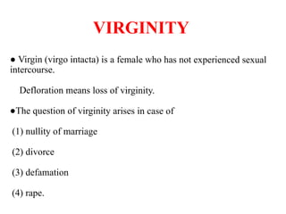 VIRGINITY
● Virgin (virgo intacta) is a female who has not experienced sexual
intercourse.
Defloration means loss of virginity.
●The question of virginity arises in case of
(1) nullity of marriage
(2) divorce
(3) defamation
(4) rape.
 