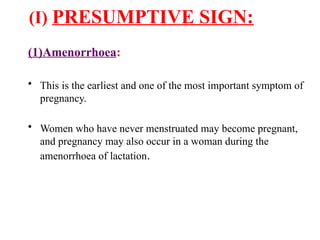 (I) PRESUMPTIVE SIGN:
(1)Amenorrhoea:
• This is the earliest and one of the most important symptom of
pregnancy.
• Women who have never menstruated may become pregnant,
and pregnancy may also occur in a woman during the
amenorrhoea of lactation.
 