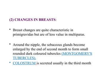 (2) CHANGES IN BREASTS:
• Breast changes are quite characteristic in
primigravidas but are of less value in multiparas.
• Around the nipple, the sebaceous glands become
enlarged by the end of second month to form small
rounded dark coloured tubercles (MONTGOMERY'S
TUBERCLES).
• COLOSTRUM is secreted usually in the third month
 