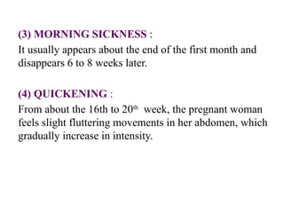 (3) MORNING SICKNESS :
It usually appears about the end of the first month and
disappears 6 to 8 weeks later.
(4) QUICKENING :
From about the 16th to 20th
week, the pregnant woman
feels slight fluttering movements in her abdomen, which
gradually increase in intensity.
 