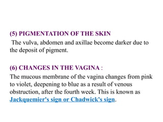 (5) PIGMENTATION OF THE SKIN
The vulva, abdomen and axillae become darker due to
the deposit of pigment.
(6) CHANGES IN THE VAGINA :
The mucous membrane of the vagina changes from pink
to violet, deepening to blue as a result of venous
obstruction, after the fourth week. This is known as
Jackquemier's sign or Chadwick's sign.
 