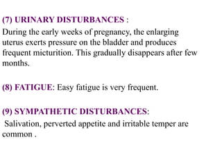 (7) URINARY DISTURBANCES :
During the early weeks of pregnancy, the enlarging
uterus exerts pressure on the bladder and produces
frequent micturition. This gradually disappears after few
months.
(8) FATIGUE: Easy fatigue is very frequent.
(9) SYMPATHETIC DISTURBANCES:
Salivation, perverted appetite and irritable temper are
common .
 