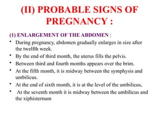 (II) PROBABLE SIGNS OF
PREGNANCY :
(1) ENLARGEMENT OF THE ABDOMEN :
• During pregnancy, abdomen gradually enlarges in size after
the twelfth week.
• By the end of third month, the uterus fills the pelvis.
• Between third and fourth months appears over the brim.
• At the fifth month, it is midway between the symphysis and
umbilicus.
• At the end of sixth month, it is at the level of the umbilicus,
• At the seventh month it is midway between the umbilicus and
the xiphisternum
 