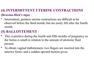 (4) INTERMITTENT UTERINE CONTRACTIONS
(Braxton-Hick's sign) :
• Intermittent, painless uterine contractions are difficult to be
observed before the third month, but are easily felt after the fourth
month.
(5) BALLOTTEMENT :
• This is positive during the fourth and fifth months of pregnancy as
the foetus is small in relation to the amount of amniotic fluid
present.
• To obtain vaginal ballottement, two fingers are inserted into the
anterior fornix and a sudden upward motion given.
 