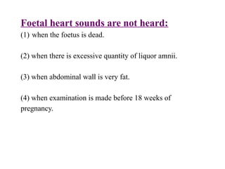 Foetal heart sounds are not heard:
(1) when the foetus is dead.
(2) when there is excessive quantity of liquor amnii.
(3) when abdominal wall is very fat.
(4) when examination is made before 18 weeks of
pregnancy.
 
