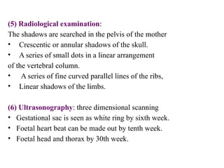 (5) Radiological examination:
The shadows are searched in the pelvis of the mother
• Crescentic or annular shadows of the skull.
• A series of small dots in a linear arrangement
of the vertebral column.
• A series of fine curved parallel lines of the ribs,
• Linear shadows of the limbs.
(6) Ultrasonography: three dimensional scanning
• Gestational sac is seen as white ring by sixth week.
• Foetal heart beat can be made out by tenth week.
• Foetal head and thorax by 30th week.
 