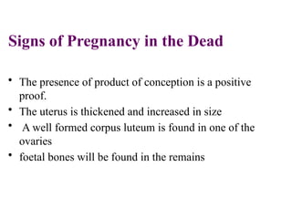 Signs of Pregnancy in the Dead
• The presence of product of conception is a positive
proof.
• The uterus is thickened and increased in size
• A well formed corpus luteum is found in one of the
ovaries
• foetal bones will be found in the remains
 