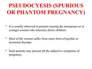 PSEUDOCYESIS (SPURIOUS
OR PHANTOM PREGNANCY)
• It is usually observed in patients nearing the menopause or in
younger women who intensely desire children.
• Most of the women suffer from some form of psychic or
hormonal disorder
• Such patients may present all the subjective symptoms of
pregnancy
 