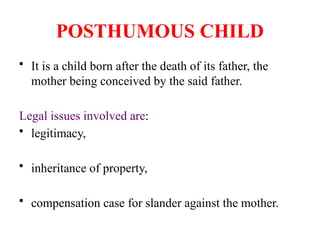 POSTHUMOUS CHILD
• It is a child born after the death of its father, the
mother being conceived by the said father.
Legal issues involved are:
• legitimacy,
• inheritance of property,
• compensation case for slander against the mother.
 