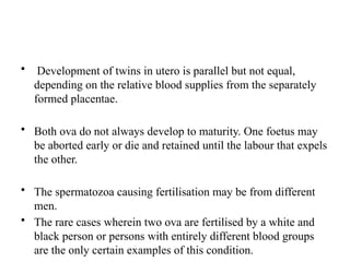 • Development of twins in utero is parallel but not equal,
depending on the relative blood supplies from the separately
formed placentae.
• Both ova do not always develop to maturity. One foetus may
be aborted early or die and retained until the labour that expels
the other.
• The spermatozoa causing fertilisation may be from different
men.
• The rare cases wherein two ova are fertilised by a white and
black person or persons with entirely different blood groups
are the only certain examples of this condition.
 