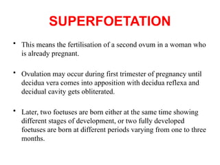SUPERFOETATION
• This means the fertilisation of a second ovum in a woman who
is already pregnant.
• Ovulation may occur during first trimester of pregnancy until
decidua vera comes into apposition with decidua reflexa and
decidual cavity gets obliterated.
• Later, two foetuses are born either at the same time showing
different stages of development, or two fully developed
foetuses are born at different periods varying from one to three
months.
 
