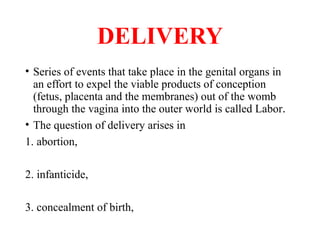 DELIVERY
• Series of events that take place in the genital organs in
an effort to expel the viable products of conception
(fetus, placenta and the membranes) out of the womb
through the vagina into the outer world is called Labor.
• The question of delivery arises in
1. abortion,
2. infanticide,
3. concealment of birth,
 