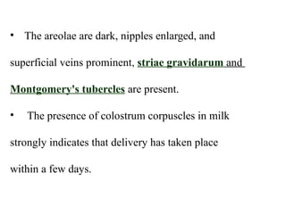 • The areolae are dark, nipples enlarged, and
superficial veins prominent, striae gravidarum and
Montgomery's tubercles are present.
• The presence of colostrum corpuscles in milk
strongly indicates that delivery has taken place
within a few days.
 
